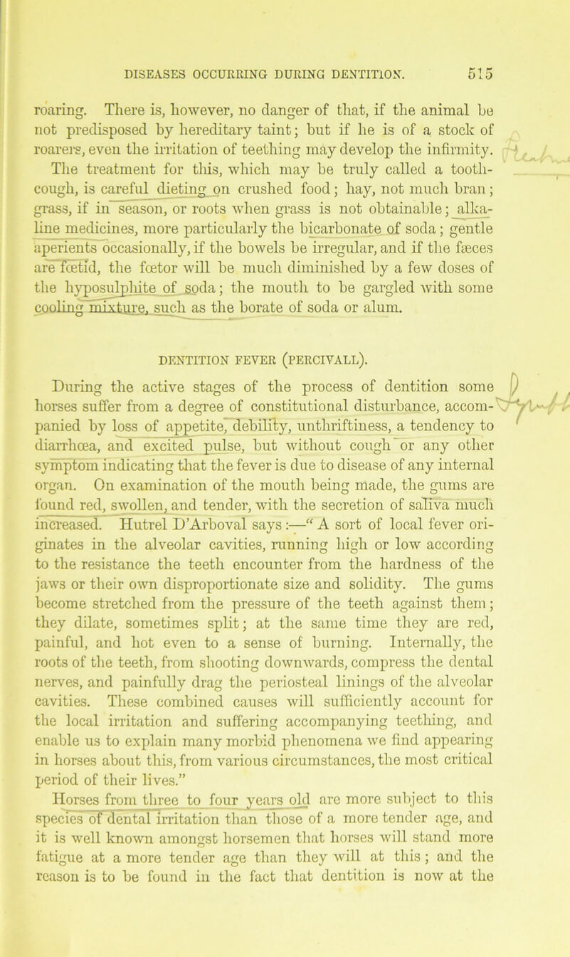 DISEASES OCCURRING DURING DENTITION. roaring. There is, however, no danger of that, if the animal be not predisposed by hereditary taint; but if he is of a stock of roarers, even the irritation of teething may develop the infirmity. jw The treatment for tliis, which may be truly called a tooth- cough, is careful dieting on crushed food; hay, not much bran; grass, if in season, or roots when grass is not obtainable; alka- line medicines, more particularly the bicarbonate of soda; gentle aperients occasionally, if the bowels be irregular, and if the faeces are fcetid, the fcetor will be much diminished by a few doses of the hyposulphite ofjjoda; the mouth to be gargled with some cooling mixture, such as the borate of soda or alum. DENTITION FEVER (PERCIVALL). During the active stages of the process of dentition some horses suffer from a degree of constitutional disturbance, accom- panied by loss of appetite, debility, unthriftiness, a tendency to diarrhoea, and excited pulse, but without cough or any other symptom indicating that the fever is due to disease of any internal organ. On examination of the mouth being made, the gums are found red, swollen, and tender, with the secretion of saliva much increased. Hutrel D’Arboval saysA sort of local fever ori- ginates in the alveolar cavities, running high or low according to the resistance the teeth encounter from the hardness of the jaws or their own disproportionate size and solidity. The gums become stretched from the pressure of the teeth against them; they dilate, sometimes split; at the same time they are red, painful, and hot even to a sense of burning. Internally, the roots of the teeth, from shooting downwards, compress the dental nerves, and painfully drag the periosteal linings of the alveolar cavities. These combined causes will sufficiently account for the local irritation and suffering accompanying teething, and enable us to explain many morbid phenomena we find appearing in horses about this, from various circumstances, the most critical period of their lives.” Horses from three to four years old are more subject to this species of dental irritation than those of a more tender age, and it is well known amongst horsemen that horses will stand more fatigue at a more tender age than they will at tliis ; and the reason is to be found in the fact that dentition is now at the