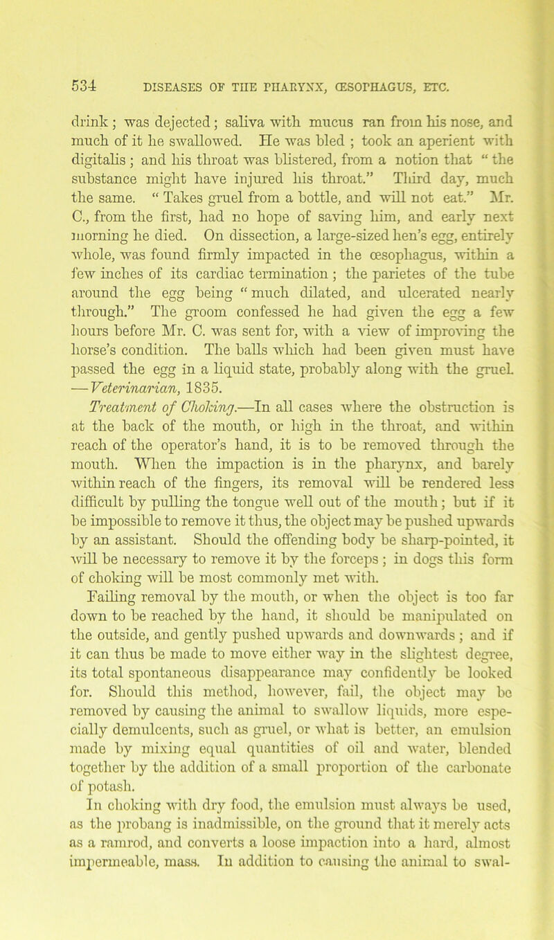 drink ; was dejected; saliva with mucus ran from Ms nose, and muck of it ke swallowed. He was kled ; took an aperient witk digitalis ; and Ms tliroat was blistered, from a notion that “ the substance might have injured Ms throat.” Tliird day, muck the same. “ Takes gruel from a bottle, and will not eat.” Mr. C., from the first, had no hope of saving him, and early next morning ke died. On dissection, a large-sized hen’s egg, entirely whole, was found firmly impacted in the oesophagus, within a few inches of its cardiac termination ; the parietes of the tube around the egg being “ much dilated, and ulcerated nearly through.” The groom confessed he had given the egg a few hours before Mr. C. was sent for, with a view of improving the horse’s condition. The balls wliich had been given must have passed the egg in a liquid state, probably along with the grueL — Veterinarian, 1835. Treatment of Choking.—In all cases where the obstruction is at the back of the mouth, or high in the throat, and within reach of the operator’s hand, it is to be removed through the mouth. When the impaction is in the pharynx, and barely within reach of the fingers, its removal will be rendered less difficult by pulling the tongue well out of the mouth; but if it be impossible to remove it thus, the object may be pushed upwards by an assistant. Should the offending body be sharp-pointed, it will be necessary to remove it by the forceps ; in dogs this form of choiring will be most commonly met with. Tailing removal by the mouth, or when the object is too far down to be reached by the hand, it should be manipulated on the outside, and gently pushed upwards and downwards ; and if it can thus be made to move either way in the slightest degree, its total spontaneous disappearance may confidently be looked for. Should this method, however, fail, the object may be removed by causing the annual to swallow liquids, more espe- cially demulcents, such as gruel, or what is better, an emulsion made by mixing equal quantities of oil and water, blended together by the addition of a small proportion of the carbonate of potash. In choking with dry food, the emulsion must always be used, as the probang is inadmissible, on the ground that it merel)r acts as a ramrod, and converts a loose impaction into a hard, almost impermeable, mass. In addition to causing the animal to swal-