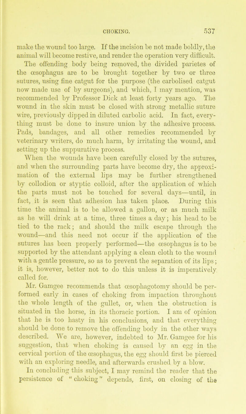 make the wound too large. If the incision be not made boldly, the animal will become restive, and render the operation very difficult. The offending body being removed, the divided parietes of the cesophagus are to be brought together by two or three sutures, using fine catgut for the purpose (the carbolised catgut now made use of by surgeons), and which, I may mention, was recommended by Professor Dick at least forty years ago. The wound in the skin must be closed with strong metallic suture wire, previously dipped in diluted carbolic acid. In fact, every- thing must be done to insure union by the adhesive process. Pads, bandages, and all other remedies recommended by veterinary writers, do much harm, by irritating the wound, and setting up the suppurative process. When the wounds have been carefully closed by the sutures, and when the surrounding parts have become dry, the approxi- mation of the external lips may be further strengthened by collodion or styptic colloid, after the application of which the parts must not be touched for several days—until, in fact, it is seen that adhesion has taken place. During this time the animal is to be allowed a gallon, or as much milk as he will drink at a time, three times a day; his head to be tied to the rack; and should the milk escape through the wound—and this need not occur if the application of the sutures has been properly performed—the cesophagus is to be supported by the attendant applying a clean cloth to the wound with a gentle pressure, so as to prevent the separation of its lips; it is, however, better not to do this unless it is imperatively called for. Mr. Gamgee recommends that oesophagotomy should be per- formed early in cases of choking from impaction throughout the whole length of the gullet, or, when the obstruction is situated in the horse, in its thoracic portion. I am of opinion that he is too hasty in his conclusions, and that everything should be done to remove the offending body in the other ways described. We are, however, indebted to Mr. Gamgee for his suggestion, that when choking is caused by an egg in the cervical portion of the oesophagus, the egg should first be pierced with an exploring needle, and afterwards crushed by a blow. In concluding this subject, I may remind the reader that the persistence of “ choking ” depends, first, on closing of the