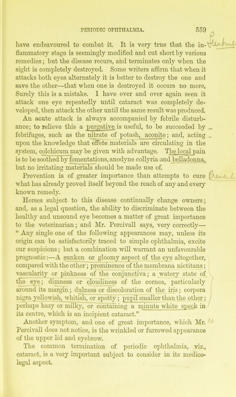 have endeavoured to combat it. It is very true that the in- flammatory stage is seemingly modified and cut short by various remedies; but the disease recurs, and terminates only when the sight is completely destroyed. Some writers affirm that when it attacks both eyes alternately it is better to destroy the one and save the other—that when one is destroyed it occurs no more. Surely this is a mistake. I have over and over again seen it attack one eye repeatedly until cataract was completely de- veloped, then attack the other until the same result was produced. An acute attack is always accompanied by febrile disturb- ance; to relieve this a purgative is useful, to be succeeded by _ febrifuges, such as the nitrate of potash, aconite; and, acting _ upon the knowledge that effete materials are circulating in the system, colchicum may be given with advantage. The local pain is to be soothed by fomentations, anodyne collyria and belladonna, but no irritating materials should be made use of. Prevention is of greater importance than attempts to cure ( what has already proved itself beyond the reach of any and every known remedy. Horses subject to this disease continually change owners; and, as a legal question, the ability to discriminate between the healthy and unsound eye becomes a matter of great importance to the veterinarian; and Mr. Percivall says, very correctly— “ Any single one of the following appearances may, unless its origin can be satisfactorily traced to simple ophthalmia, excite our suspicions; but a combination will warrant an unfavourable prognostic:—A sunken or gloomy aspect of the eye altogether, compared with the other; prominence of the membrana nictitans; vascularity or pinkness of the conjunctiva; a watery state of the eye; dimness or cloudiness of the cornea, particularly around its margin; dulness or discoloration of the iris ; corpora nigra yellowish, whitish, or spotty; pupil smaller than the other; perhaps hazy or milky, or containing a minute white speck in its centre, which is an incipient cataract.” Another symptom, and one of great importance, which Mr. Percivall does not notice, is the wrinkled or furrowed appearance of the upper lid and eyebrow. The common termination of periodic ophthalmia, viz., cataract, is a very important subject to consider in its medico- legal aspect. 0 \;-UaJvvA