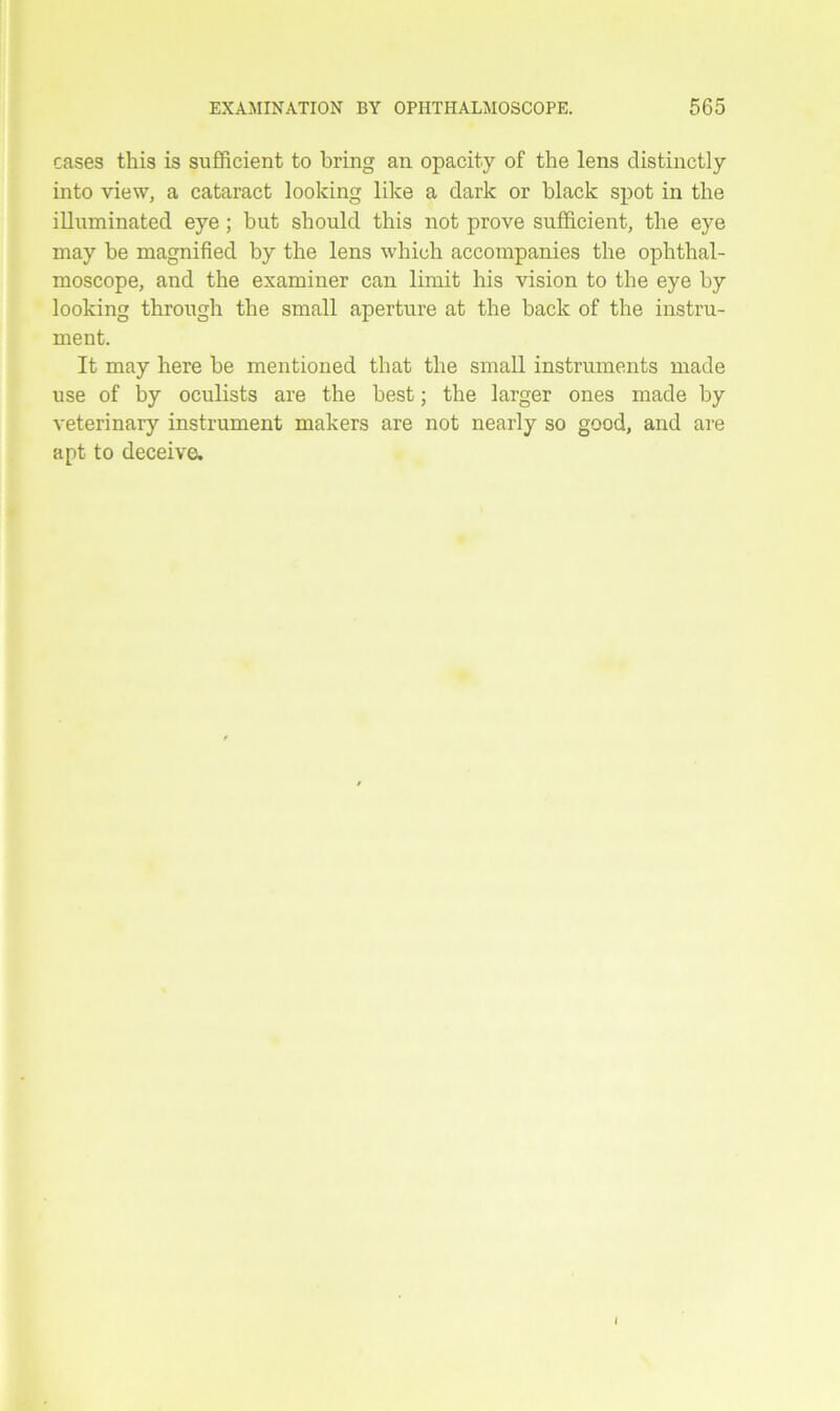 cases this is sufficient to bring an opacity of the lens distinctly into view, a cataract looking like a dark or black spot in the illuminated eye ; hut should this not prove sufficient, the eye may be magnified by the lens which accompanies the ophthal- moscope, and the examiner can limit his vision to the eye by looking through the small aperture at the back of the instru- ment. It may here he mentioned that the small instruments made use of by oculists are the best; the larger ones made by veterinary instrument makers are not nearly so good, and are apt to deceive. I