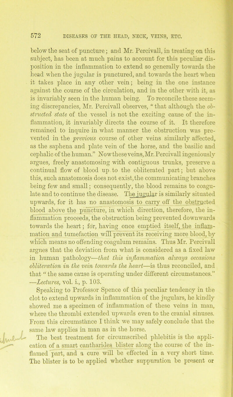 below the seat of puncture; and Mr. Percivall, in treating on this subject, bas been at much pains to account for this peculiar dis- position in the inflammation to extend so generally towards the head when the jugular is punctured, and towards the heart when it takes place in any other vein; being in the one instance against the course of the circulation, and in the other with it, as is invariably seen in the human being. To reconcile these seem- ing discrepancies, Mr. Percivall observes, “ that although the ob- structed state of the vessel is not the exciting cause of the in- flammation, it invariably directs the course of it. It therefore remained to inquire in what manner the obstruction was pre- vented in the previous course of other veins similarly affected, as the saphena and plate vein of the horse, and the basilic and cephalic of the human.” How these veins, Mr. Percivall ingeniously argues, freely anastomosing with contiguous trunks, preserve a continual flow of blood up to the obliterated part; but above this, such anastomosis does not exist, the communicating branches being few and small; consequently, the blood remains to coagu- late and to continue the disease. The jugular is similarly situated upwards, for it has no anastomosis to carry off the obstructed blood above the puncture, in which direction, therefore, the in- flammation proceeds, the obstruction being prevented downwards towards the heart; for, having once emptied itself, the inflam- mation and tumefaction will prevent its receiving more blood, by which means no offending coagulum remains. Thus Mr. Percivall argues that the deviation from what is considered as a fixed law in human pathology—that this inflammation always occasions obliteration in the vein towards the heart—is thus reconciled, and that “ the same cause is operating under different circumstances.” —Lectures, vol. i., p. 103. Speaking to Professor Spence of this peculiar tendency in the clot to extend upwards in inflammation of the jugulars, he kindly showed me a specimen of inflammation of these veins in man, where the thrombi extended upwards even to the cranial sinuses. Prom this circumstance I think we may safely conclude that the same law applies in man as in the horse. The best treatment for circumscribed phlebitis is the appli- cation of a smart cantharides blister along the course of the in- flamed part, and a cure will be effected in a very short time. The blister is to be applied whether suppuration be present or