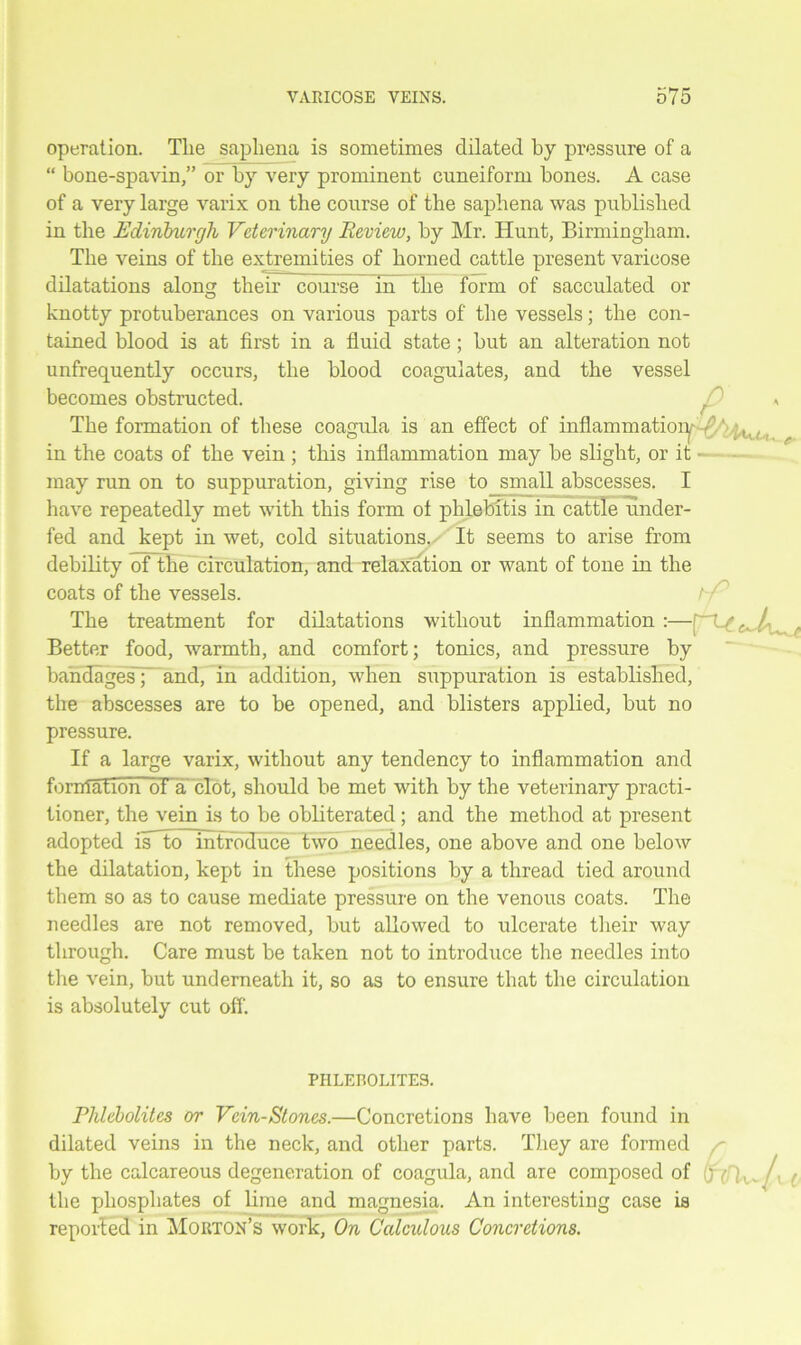 operation. Tlie saphena is sometimes dilated by pressure of a “ bone-spavin,” or by very prominent cuneiform bones. A case of a very large varix on the course of the saphena was published in the Edinburgh Veterinary Review, by Mr. Hunt, Birmingham. The veins of the extremities of horned cattle present varicose dilatations along their course fn the form of sacculated or knotty protuberances on various parts of the vessels; the con- tained blood is at first in a fluid state; but an alteration not unfrequently occurs, the blood coagulates, and the vessel becomes obstructed. p a The formation of these coagula is an effect of inflammation , in the coats of the vein ; this inflammation may be slight, or it - may run on to suppuration, giving rise to small abscesses. I have repeatedly met with this form of phlebitis in cattle under- fed and kept in wet, cold situations,/' It seems to arise from debility of the circulation, and relaxation or want of tone in the coats of the vessels. The treatment for dilatations without inflammation:—^^ Better food, warmth, and comfort; tonics, and pressure by bandages; and, in addition, when suppuration is established, the abscesses are to be opened, and blisters applied, but no pressure. If a large varix, without any tendency to inflammation and formation of a clot, should be met with by the veterinary practi- tioner, the vein is to be obliterated; and the method at present adopted isHo~nitrbduce two needles, one above and one below the dilatation, kept in these positions by a thread tied around them so as to cause mediate pressure on the venous coats. The needles are not removed, but allowed to ulcerate their way through. Care must be taken not to introduce the needles into the vein, but underneath it, so as to ensure that the circulation is absolutely cut off. PHLEROLITES. Phlebolites or Vein-Stones.—Concretions have been found in dilated veins in the neck, and other parts. They are formed by the calcareous degeneration of coagula, and are composed of (jyHv- /• ( the phosphates of lime and magnesia. An interesting case is reported in Morton’s work, On Calculous Concretions.