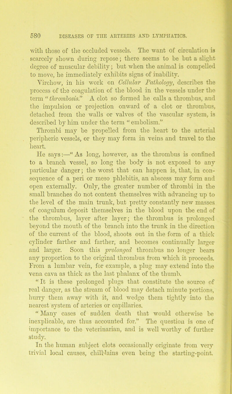 witli those of the occluded vessels. The want of circulation is scarcely shown during repose; there seems to be but a slight degree of muscular debility; but when the animal is compelled to move, he immediately exhibits signs of inability. Virchow, in his work on Cellular Patliologij, describes the process of the coagulation of the blood in the vessels under the term “ thrombosis!’ A clot so formed he calls a thrombus, and the impulsion or projection onward of a clot or thrombus, detached from the walls or valves of the vascular system, is described by him under the term “ embolism.” Thrombi may be propelled from the heart to the arterial peripheric vessels, or they may form in veins and travel to the heart. He says:—•“ As long, however, as the thrombus is confined to a branch vessel, so long the body is not exposed to any particular danger; the worst that can happen is, that, in con- sequence of a peri or meso phlebitis, an abscess may form and open externally. Only, the greater number of thrombi in the small branches do not content themselves with advancing up to the level of the main trunk, but pretty constantly new masses of coagulum deposit themselves in the blood upon the end of the thrombus, layer after layer; the thrombus is prolonged beyond the mouth of the branch into the trunk in the direction of the current of the blood, shoots out in the form of a thick cylinder farther and farther, and becomes continually larger and larger. Soon this prolonged thrombus no longer bears any proportion to the original thrombus from which it proceeds. From a lumbar vein, for example, a plug may extend into the vena cava as thick as the last phalanx of the thumb. “It is these prolonged plugs that constitute the source of real danger, as the stream of blood may detach minute portions, hurry them away with it, and wedge them tightly into the nearest system of arteries or capillaries. “ Many cases of sudden death that would otherwise be inexplicable, are thus accounted for.” The question is one of importance to the veterinarian, and is well worthy of further study. In the human subject clots occasionally originate from very trivial local causes, chilblains even being the starting-point.