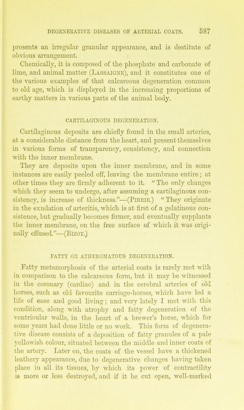 presents an irregular granular appearance, and is destitute of obvious arrangement. Chemically, it is composed of the phosphate and carbonate of lime, and animal matter (Lassaigne), and it constitutes one of the various examples of that calcareous degeneration common to old age, which is displayed in the increasing proportions of earthy matters in various parts of the animal body. CARTILAGINOUS DEGENERATION. Cartilaginous deposits are chiefly found in the small arteries, at a considerable distance from the heart, and present themselves in various forms of transparency, consistency, and connection with the inner membrane. They are deposits upon the inner membrane, and in some instances are easily peeled off, leaving the membrane entire; at other times they are firmly adherent to it. “ The only changes which they seem to undergo, after assuming a cartilaginous con- sistency, is increase of thickness.”—(Pirrie.) “ They originate in the exudation of arteritis, which is at first of a gelatinous con- sistence, but gradually becomes firmer, and eventually supplants the inner membrane, on the free surface of which it was origi- nally effused.”—(Bizot.) FATTY OR ATHEROMATOUS DEGENERATION. Fatty metamorphosis of the arterial coats is rarely met with in comparison to the calcareous form, but it may be witnessed in the coronary (cardiac) and in the cerebral arteries of old horses, such as old favourite carriage-horses, which have led a life of ease and good living; and very lately I met with this condition, along with atrophy and fatty degeneration of the ventricular walls, in the heart of a brewer’s horse, which for some years had done little or no work. This form of degenera- tive disease consists of a deposition of fatty granules of a pale yellowish colour, situated between the middle and inner coats of the artery. Later on, the coats of the vessel have a thickened leathery appearance, due to degenerative changes having taken place in all its tissues, by which its power of contractility is more or less destroyed, and if it be cut open, well-marked