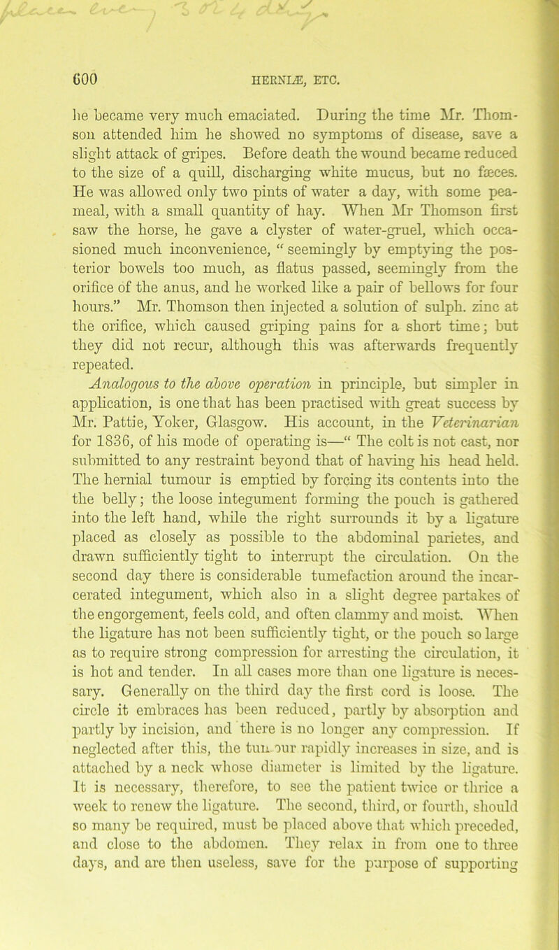 lie became very much emaciated. During tlie time Mr. Thom- son attended him he showed no symptoms of disease, save a slight attack of gripes. Before death the wound became reduced to the size of a quill, discharging white mucus, but no faeces. He was allowed only two pints of water a day, with some pea- meal, with a small quantity of hay. When Mr Thomson first saw the horse, he gave a clyster of water-gruel, which occa- sioned much inconvenience, “ seemingly by emptying the pos- terior bowels too much, as flatus passed, seemingly from the orifice of the anus, and he worked like a pair of bellows for four hours.” Mr. Thomson then injected a solution of sulph. zinc at the orifice, which caused griping pains for a short time; but they did not recur, although this was afterwards frequently repeated. Analogous to tlie above operation in principle, but simpler in application, is one that has been practised with great success by Mr. Pattie, Yoker, Glasgow. His account, in the Veterinarian for 1836, of his mode of operating is—“ The colt is not cast, nor submitted to any restraint beyond that of having his head held. The hernial tumour is emptied by forcing its contents into the the belly; the loose integument forming the pouch is gathered into the left hand, while the right surrounds it by a ligature placed as closely as possible to the abdominal parietes, and drawn sufficiently tight to interrupt the circulation. On the second day there is considerable tumefaction around the incar- cerated integument, which also in a slight degree partakes of the engorgement, feels cold, and often clammy and moist. Wien the ligature has not been sufficiently tight, or the pouch so large as to require strong compression for arresting the circulation, it is hot and tender. In all cases more than one ligature is neces- sary. Generally on the third day the first cord is loose. The circle it embraces has been reduced, partly by absorption and partly by incision, and there is no longer any compression. If neglected after this, the tun. our rapidly increases in size, and is attached by a neck whose diameter is limited by the ligature. It is necessary, therefore, to see the patient twice or thrice a week to renew the ligature. The second, third, or fourth, should so many be required, must be placed above that winch preceded, and close to the abdomen. They relax in from one to three days, and are then useless, save for the purpose of supporting