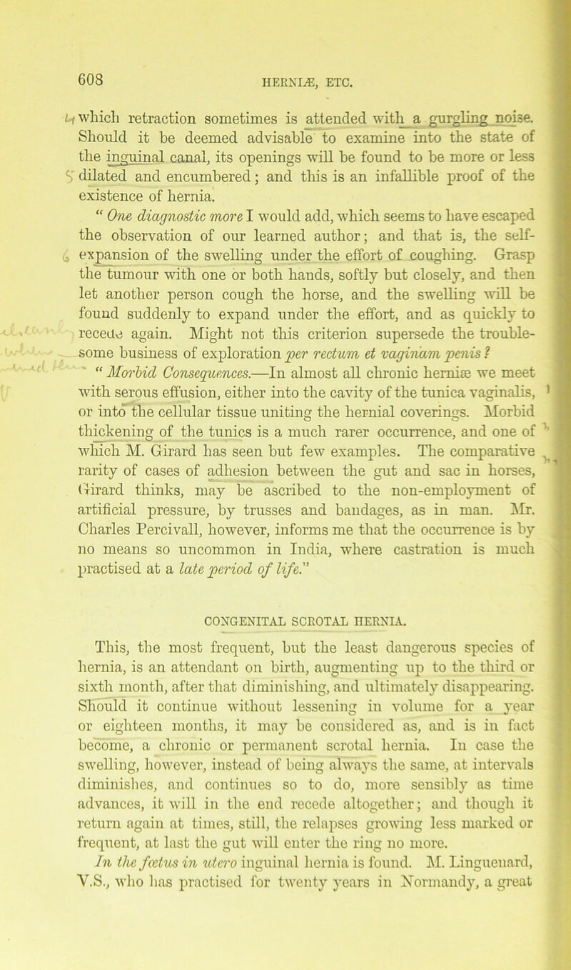 Li which retraction sometimes is attended with_ a gurgling noise. Should it he deemed advisable to examine into the state of the inguinal canal, its openings will be found to be more or less S’ dilated and encumbered; and this is an infallible proof of the existence of hernia. “ One diagnostic more I would add, which seems to have escaped the observation of our learned author; and that is, the self- b expansion of the swelling under the effort of coughing. Grasp the tumour with one or both hands, softly but closely, and then let another person cough the horse, and the swelling will be found suddenly to expand under the effort, and as quickly to recede again. Might not this criterion supersede the trouble- some business of exploration per rectum et vaginam penis ? “ Morbid Consequences.—In almost all chronic herniae we meet with serous effusion, either into the cavity of the tunica vaginalis, or into the cellular tissue uniting the hernial coverings. Morbid thickening of the tunics is a much rarer occurrence, and one of which M. Girard has seen but few examples. The comparative rarity of cases of adhesion between the gut and sac in horses, Girard thinks, may be ascribed to the non-employment of artificial pressure, by trusses and bandages, as in man. ]\Ir. Charles Percivall, however, informs me that the occurrence is by no means so uncommon in India, where castration is much practised at a late period of life. CONGENITAL SCROTAL HERNIA. This, the most frequent, but the least dangerous species of hernia, is an attendant on birth, augmenting up to the third or sixth month, after that diminishing, and ultimately disappearing. Should it continue without lessening in volume for a year or eighteen months, it may be considered as, and is in fact become, a chronic or permanent scrotal hernia. In case the swelling, however, instead of being always the same, at intervals diminishes, and continues so to do, more sensibly as time advances, it will in the end recede altogether; and though it return again at times, still, the relapses growing less marked or frequent, at last the gut will enter the ring no more. In the foetus in utcro inguinal hernia is found. M. Linguenard, Y.S., who has practised for twenty years in Normandy, a great