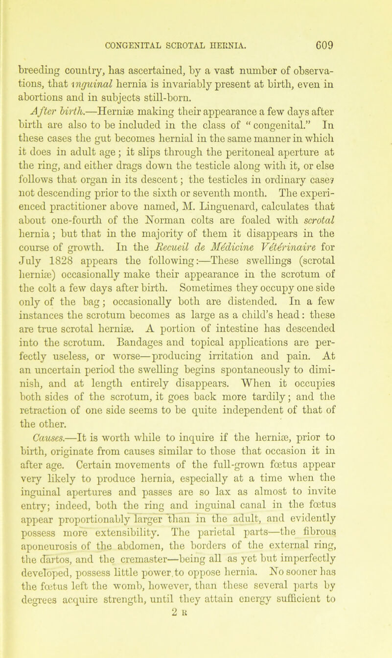 breeding country, has ascertained, by a vast number of observa- tions, that i nrjuinal hernia is invariably present at birth, even in abortions and in subjects still-born. After birth.—Hernise making their appearance a few days after birth are also to be included in the class of “ congenital.” In these cases the gut becomes hernial in the same manner in which it does in adult age ; it slips through the peritoneal aperture at the ring, and either drags down the testicle along with it, or else follows that organ in its descent; the testicles in ordinary case? not descending prior to the sixth or seventh month. The experi- enced practitioner above named, M. Linguenard, calculates that about one-fourth of the Norman colts are foaled with scrotal hernia; but that in the majority of them it disappears in the course of growth. In the Ilecueil de Medicine Vete'rinaire for July 1828 appears the following:—These swellings (scrotal hernise) occasionally make their appearance in the scrotum of the colt a few days after birth. Sometimes they occupy one side only of the bag; occasionally both are distended. In a few instances the scrotum becomes as large as a child’s head: these are true scrotal hernise. A portion of intestine has descended into the scrotum. Bandages and topical applications are per- fectly useless, or worse—producing irritation and pain. At an uncertain period the swelling begins spontaneously to dimi- nish, and at length entirely disappears. When it occupies both sides of the scrotum, it goes back more tardily; and the retraction of one side seems to be quite independent of that of the other. Causes.—It is worth while to inquire if the hernise, prior to birth, originate from causes similar to those that occasion it in after age. Certain movements of the full-grown foetus appear very likely to produce hernia, especially at a time when the inguinal apertures and passes are so lax as almost to invite entry; indeed, both the ring and inguinal canal in the foetus appear proportionably larger than in the adult, and evidently possess more extensibility. The parietal parts—the fibrous aponeurosis of the abdomen, the borders of the external ring, the dartos, and the cremaster—being all as yet but imperfectly developed, possess little power, to oppose hernia. No sooner has the foetus left the womb, however, than these several parts by degrees acquire strength, until they attain energy sufficient to 2 K