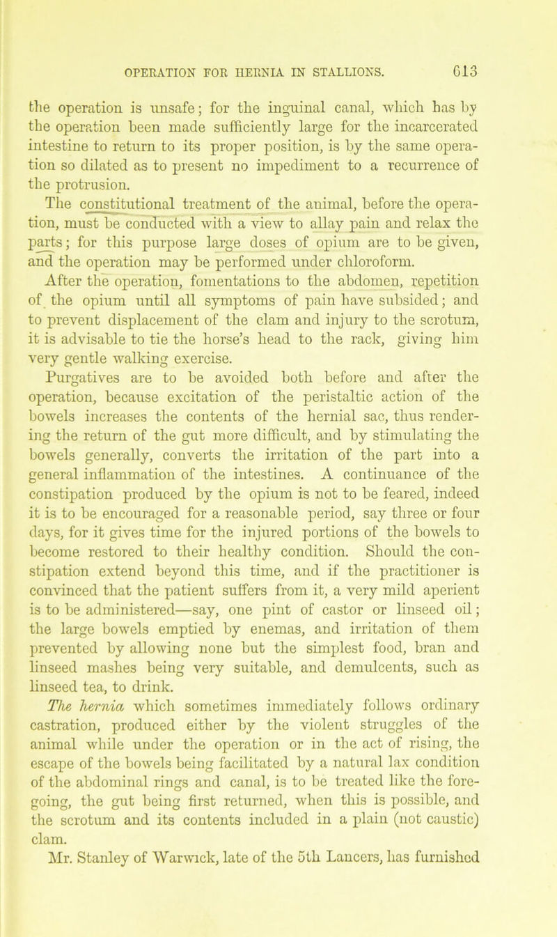 the operation is unsafe; for the inguinal canal, which has by the operation been made sufficiently large for the incarcerated intestine to return to its proper position, is by the same opera- tion so dilated as to present no impediment to a recurrence of the protrusion. The constitutional treatment of the animal, before the opera- tion, must be conducted with a view to allay pain and relax the parts; for this purpose large doses of opium are to be given, and the operation may be performed under chloroform. After the operation, fomentations to the abdomen, repetition of the opium until all symptoms of pain have subsided; and to prevent displacement of the clam and injury to the scrotum, it is advisable to tie the horse’s head to the rack, giving him very gentle walking exercise. Purgatives are to be avoided both before and after the operation, because excitation of the peristaltic action of the bowels increases the contents of the hernial sac, thus render- ing the return of the gut more difficult, and by stimulating the bowels generally, converts the irritation of the part into a general inflammation of the intestines. A continuance of the constipation produced by the opium is not to be feared, indeed it is to be encouraged for a reasonable period, say three or four days, for it gives time for the injured portions of the bowels to become restored to their healthy condition. Should the con- stipation extend beyond this time, and if the practitioner is convinced that the patient suffers from it, a very mild aperient is to be administered—say, one pint of castor or linseed oil; the large bowels emptied by enemas, and irritation of them prevented by allowing none but the simplest food, bran and linseed mashes being very suitable, and demulcents, such as linseed tea, to drink. The hernia which sometimes immediately follows ordinary castration, produced either by the violent struggles of the animal while under the operation or in the act of rising, the escape of the bowels being facilitated by a natural lax condition of the abdominal rings and canal, is to be treated like the fore- going, the gut being first returned, when this is possible, and the scrotum and its contents included in a plain (not caustic) clam.