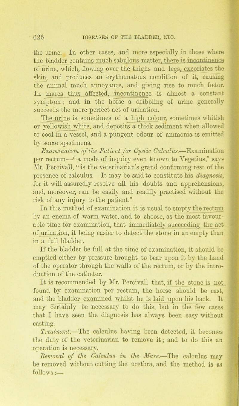 tlie urine. In other cases, and more especially in those where the bladder contains much sabulous matter, there is incontinence, of urine, which, flowing over the thighs and legs^excoriates the skin, and produces an erythematous condition of it, causing the animal much annoyance, and giving rise to much fcetor. In mares thus affected, incontinence is almost a constant symptom; and in the horse a dribbling of urine generally succeeds the more perfect act of urination. The ujine is sometimes of a high colour, sometimes whitish or yellowish white, and deposits a thick sediment when allowed to cool in a vessel, and a pungent odour of ammonia is emitted by some specimens. Examination of the Patient jor Cystic Calculus.—Examination per rectum—“ a mode of inquiry even known to Vegetius,” says Mr. Percivall, “ is the veterinarian’s grand confirming test of the presence of calculus. It may be said to constitute his diagnosis, for it will assuredly resolve all his doubts and apprehensions, and, moreover, can be easily and readily practised without the risk of any injury to the patient.” In this method of examination it is usual to empty the rectum by an enema of warm water, and to choose, as the most favour- able time for examination, that immediately succeeding the act of urination, it being easier to detect the stone in an empty than in a full bladder. If the bladder be full at the time of examination, it should be emptied either by pressure brought to bear upon it by the hand of the operator through the Avails of the rectum, or by the intro- duction of the catheter. It is recommended by Mr. Percivall that, if the stone is not found by examination per rectum, the horse should be cast, and the bladder examined whilst he is laid upon his back. It may certainly be necessary to do this, but in the few cases that I have seen the diagnosis has always been easy Avithout casting. Treatment.—The calculus having been detected, it becomes the duty of the veterinarian to remove it; and to do this an operation is necessary. Removal of the Calculus in the Mare.—The calculus may be removed without cutting the urethra, and the method is as folloAArs: