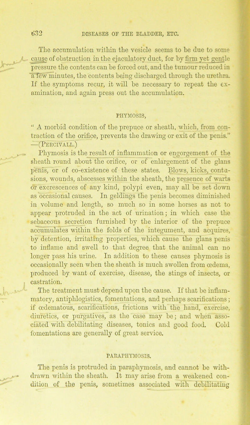The accumulation within the vesicle seems to be due to some i cause of obstruction in the ejaculatory duct, for by firm yet gentle pressure the contents can be forced out, and the tumour reduced in Iffew minutes, the contents being discharged through the urethra. If the symptoms recur, it will be necessary to repeat the ex- amination, and again press out the accumulation. PHYMOSIS, “ A morbid condition of the prepuce or sheath, which, from con- traction of the orifice, prevents the drawing or exit of the penis.” —(Percivall.) » Phymosis is the result of inflammation or engorgement of the sheath round about the orifice, or of enlargement of the glans penis, or of co-existence of these states. Blows, kicks, contu- sions, wounds, abscesses within the sheath, the presence of warts or excrescences of any kind, polypi even, may all be set down as occasional causes. In geldings the penis becomes diminished in volume and length, so much so in some horses as not to appear protruded in the act of urination; in which case the sebaceous secretion furnished by the interior of the prepuce accumulates within the folds of the integument, and acquires, by detention, irritating properties, which cause the glans penis to inflame and swell to that degree that the animal can no longer pass his urine. In addition to these causes phymosis is occasionally seen when the sheath is much swollen from oedema, produced by want of exercise, disease, the stings of insects, or castration. The treatment must depend upon the cause. If that be inflam- matory, antiphlogistics, fomentations, and perhaps scarifications ; if oedematous, scarifications, frictions with the hand, exercise, diuretics, or purgatives, as the case may be; and when asso- ciated with debilitating diseases, tonics and good food. Cold fomentations are generally of great service. PARAPHYMOSIS. The penis is protruded in paraphymosis, and cannot be with- drawn within the sheath. It may arise from a weakened con- dition of the penis, sometimes associated with debilitating