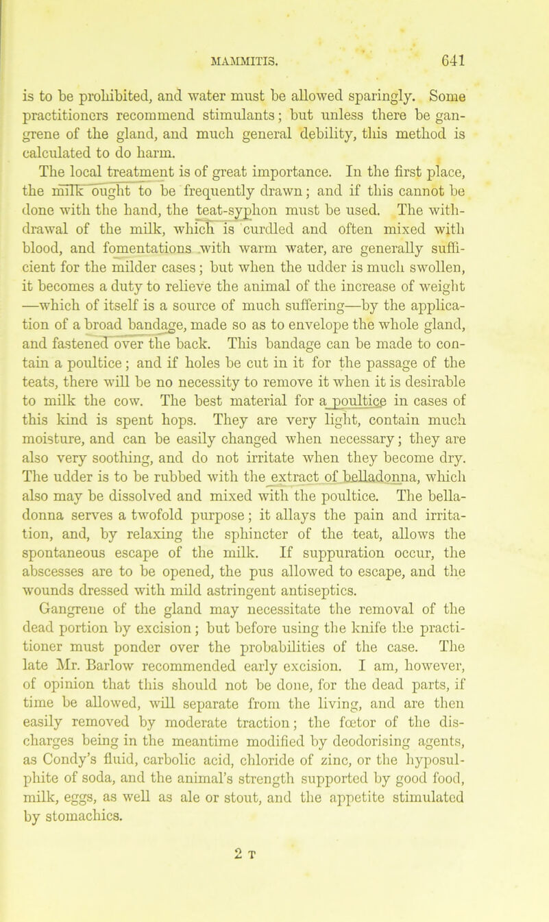 is to be prohibited, and water must be allowed sparingly. Some practitioners recommend stimulants; but unless there be gan- grene of the gland, and much general debility, this method is calculated to do harm. The local treatment is of great importance. In the first place, the milk ought to be frequently drawn; and if this cannot be done with the hand, the teat-syphon must be used. The with- drawal of the milk, which is curdled and often mixed with blood, and fomentations with warm water, are generally suffi- cient for the milder cases; but when the udder is much swollen, it becomes a duty to relieve the animal of the increase of weight —which of itself is a source of much suffering—by the applica- tion of a broad bandage, made so as to envelope the whole gland, and fastened? over the back. This bandage can be made to con- tain a poultice; and if holes be cut in it for the passage of the teats, there will be no necessity to remove it when it is desirable to milk the cow. The best material for a poultice in cases of this kind is spent hops. They are very light, contain much moisture, and can be easily changed when necessary; they are also very soothing, and do not irritate when they become dry. The udder is to be rubbed with the extract of belladonna, which also may be dissolved and mixed with the poultice. The bella- donna serves a twofold purpose; it allays the pain and irrita- tion, and, by relaxing the sphincter of the teat, allows the spontaneous escape of the milk. If suppuration occur, the abscesses are to be opened, the pus allowed to escape, and the wounds dressed with mild astringent antiseptics. Gangrene of the gland may necessitate the removal of the dead portion by excision; but before using the knife the practi- tioner must ponder over the probabilities of the case. The late Mr. Barlow recommended early excision. I am, however, of opinion that this should not be done, for the dead parts, if time be allowed, will separate from the living, and are then easily removed by moderate traction; the foetor of the dis- charges being in the meantime modified by deodorising agents, as Condy’s fluid, carbolic acid, chloride of zinc, or the hyposul- phite of soda, and the animal’s strength supported by good food, milk, eggs, as well as ale or stout, and the appetite stimulated by stomachics.