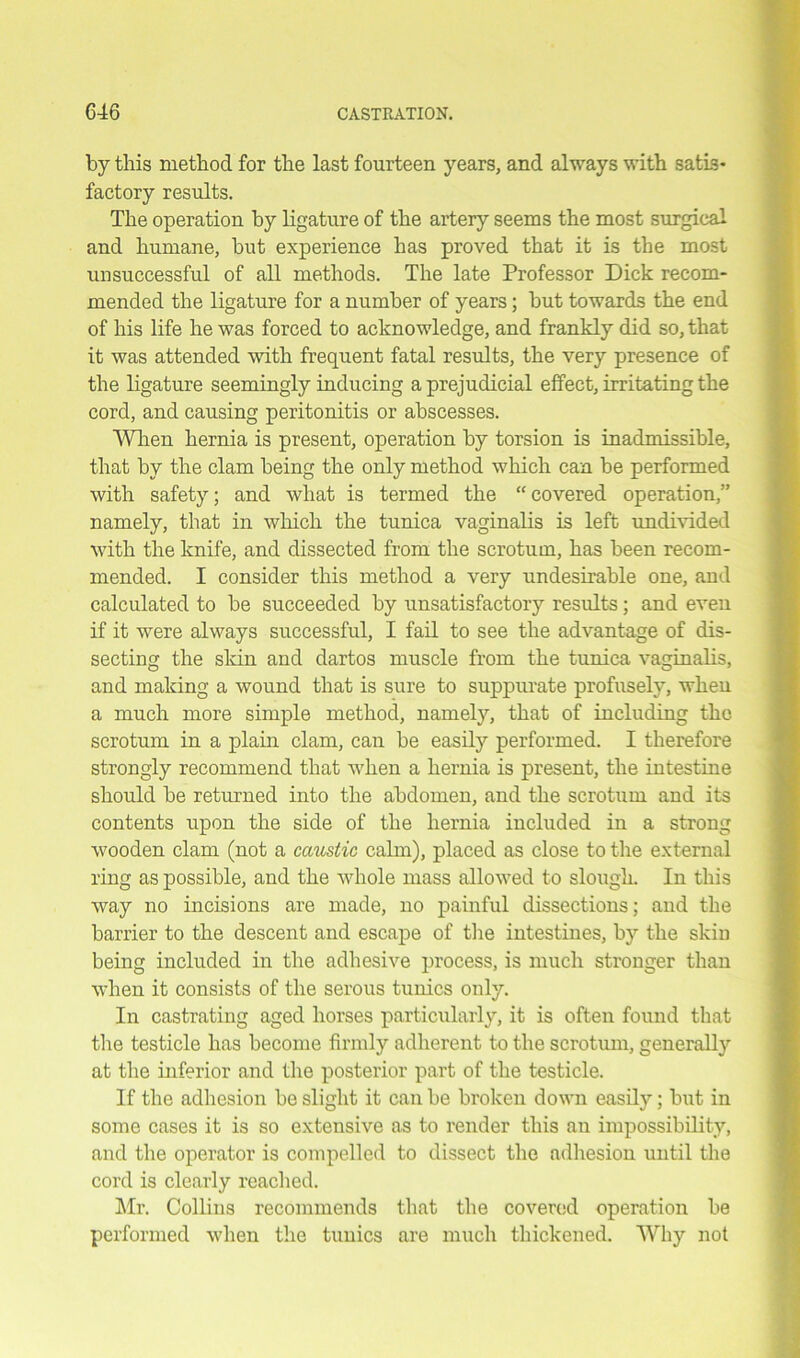 by this method for the last fourteen years, and always with satis* factory results. The operation by ligature of the artery seems the most surgical and humane, but experience has proved that it is the most unsuccessful of all methods. The late Professor Dick recom- mended the ligature for a number of years; but towards the end of his life he was forced to acknowledge, and frankly did so, that it was attended with frequent fatal results, the very presence of the ligature seemingly inducing a prejudicial effect, irritating the cord, and causing peritonitis or abscesses. When hernia is present, operation by torsion is inadmissible, that by the clam being the only method which can be performed with safety; and what is termed the “covered operation,” namely, that in which the tunica vaginalis is left undivided with the knife, and dissected from the scrotum, has been recom- mended. I consider this method a very undesirable one, and calculated to be succeeded by unsatisfactory results; and even if it were always successful, I fail to see the advantage of dis- secting the skin and dartos muscle from the tunica vaginalis, and making a wound that is sure to suppurate profusely, when a much more simple method, namely, that of including the scrotum in a plain clam, can be easily performed. I therefore strongly recommend that when a hernia is present, the intestine should be returned into the abdomen, and the scrotum and its contents upon the side of the hernia included in a strong wooden clam (not a caustic calm), placed as close to the external ring as possible, and the whole mass allowed to slough. In this way no incisions are made, no painful dissections; and the barrier to the descent and escape of the intestines, by the skin being included in the adhesive process, is much stronger than when it consists of the serous tunics only. In castrating aged horses particularly, it is often found that the testicle has become firmly adherent to the scrotum, generally at the inferior and the posterior part of the testicle. If the adhesion be slight it can be broken down easily; but in some cases it is so extensive as to render this an impossibility, and the operator is compelled to dissect the adhesion until the cord is clearly readied. Mr. Collins recommends that the covered operation be performed when the tunics are much thickened. Why not