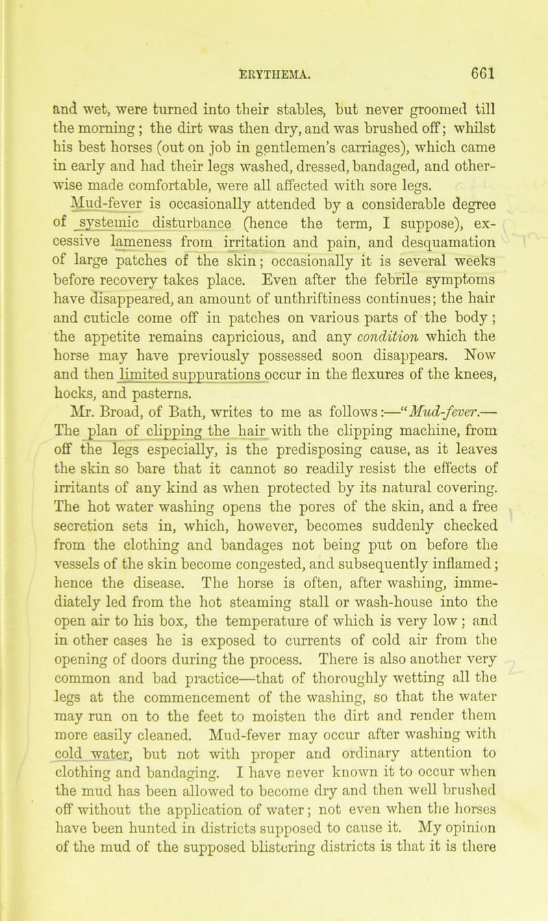 and wet, were turned into their stables, but never groomed till the morning; the dirt was then dry, and was brushed off; whilst his best horses (out on job in gentlemen’s carriages), which came in early and had their legs washed, dressed, bandaged, and other- wise made comfortable, were all affected with sore legs. Mud-fever is occasionally attended by a considerable degree of _systemic disturbance (hence the term, I suppose), ex- cessive lameness from irritation and pain, and desquamation of large patches of the skin; occasionally it is several weeks before recovery takes place. Even after the febrile symptoms have disappeared, an amount of unthriftiness continues; the hair and cuticle come off in patches on various parts of the body; the appetite remains capricious, and any condition which the horse may have previously possessed soon disappears. Now and then limited suppurations occur in the flexures of the knees, hocks, and pasterns. Mr. Broad, of Bath, writes to me as follows:—“Mud-fever.— The plan of clipping the hair with the clipping machine, from off the legs especially, is the predisposing cause, as it leaves the skin so hare that it cannot so readily resist the effects of irritants of any kind as when protected by its natural covering. The hot water washing opens the pores of the skin, and a free secretion sets in, which, however, becomes suddenly checked from the clothing and bandages not being put on before the vessels of the skin become congested, and subsequently inflamed; hence the disease. The horse is often, after washing, imme- diately led from the hot steaming stall or wash-house into the open air to his box, the temperature of which is very low; and in other cases he is exposed to currents of cold air from the opening of doors during the process. There is also another very common and had practice—that of thoroughly wetting all the legs at the commencement of the washing, so that the water may run on to the feet to moisten the dirt and render them more easily cleaned. Mud-fever may occur after washing with cold water, but not with proper and ordinary attention to clothing and bandaging. I have never known it to occur when the mud has been allowed to become dry and then well brushed off without the application of water; not even when the horses have been hunted in districts supposed to cause it. My opinion of the mud of the supposed blistering districts is that it is there