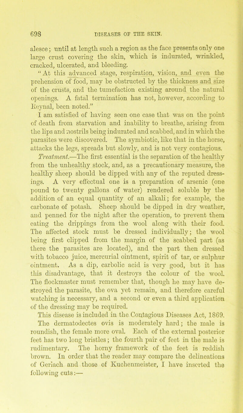 alesce; until at length such a region as the face presents only one large crust covering the skin, which is indurated, wrinkled, cracked, ulcerated, and bleeding. “At this advanced stage, respiration, vision, and even the prehension of food, may he obstructed by the thickness and size of the crusts, and the tumefaction existing around the natural openings. A fatal termination has not, however, according to Reynal, been noted.” I am satisfied of having seen one case that was on the point of death from starvation and inability to breathe, arising from the lips and nostrils being indurated and scabbed, and in which the parasites were discovered. The symbiotic, like that in the horse, attacks the legs, spreads but slowly, and is not very contagious. Treatment.—The first essential is the separation of the healthy from the unhealthy stock, and, as a precautionary measure, the healthy sheep should be dipped with any of the reputed dress- ings. A very effectual one is a preparation of arsenic (one pound to twenty gallons of water) rendered soluble by the addition of an equal quantity of an alkali; for example, the carbonate of potash. Sheep should be dipped in dry weather, and penned for the night after the operation, to prevent them eating the drippings from the wool along with their food. The affected stock must be dressed individually; the wool being first clipped from the margin of the scabbed part (as there the parasites are located), and the part then dressed with tobacco juice, mercurial ointment, spirit of tar, or sulphur ointment. As a dip, carbolic acid is very good, but it has this disadvantage, that it destroys the colour of the wool. The fiockmaster must remember that, though he may have de- stroyed the parasite, the ova yet remain, and therefore careful watching is necessary, and a second or even a third application of the dressing may be required. This disease is included in the Contagious Diseases Act, 1869. The dermatodectes ovis is moderately hard; the male is roundish, the female more oval. Eacli of the external posterior feet has two long bristles; the fourth pair of feet in the male is rudimentary. The horny framework of the feet is reddish brown. In order that the reader may compare the delineations of Geriacli and those of Kuchenmeister, I have inserted the following cuts:—