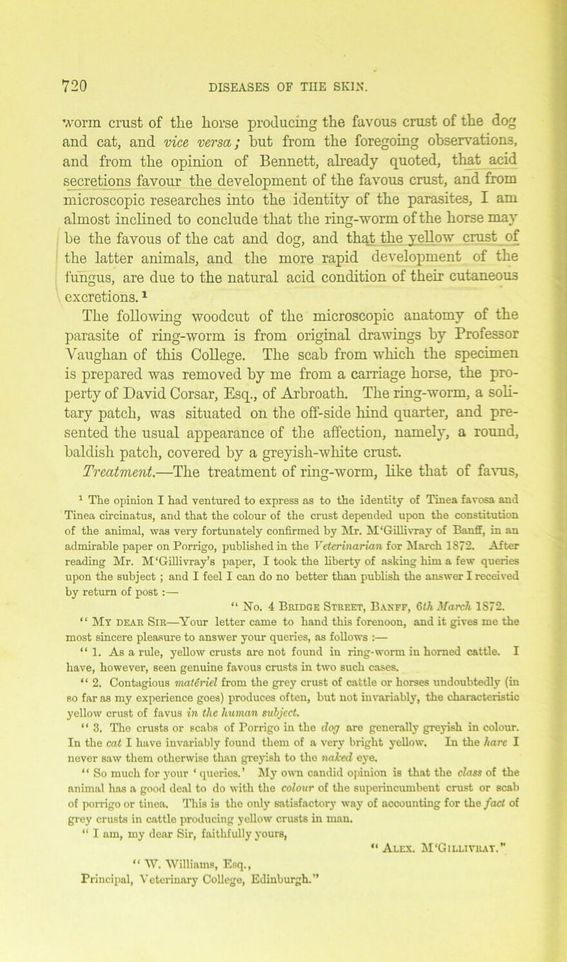 worm crust of tire liorse producing the favous crust of the dog and cat, and vice versa; hut from the foregoing observations, and from the opinion of Bennett, already quoted, that acid secretions favour the development of the favous crust, and from microscopic researches into the identity of the parasites, I am almost inclined to conclude that the ring-worm of the horse may be the favous of the cat and dog, and that the yellow crust of the latter animals, and the more rapid development of the fungus, are due to the natural acid condition of their cutaneous excretions.1 The following woodcut of the microscopic anatomy of the parasite of ring-worm is from original drawings by Professor Vaughan of this College. The scab from which the specimen is prepared was removed by me from a carriage horse, the pro- perty of David Corsar, Esq., of Arbroath. The ring-worm, a soli- tary patch, was situated on the off-side hind quarter, and pre- sented the usual appearance of the affection, namely, a round, balclish patch, covered by a greyish-white crust. Treatment.—The treatment of ring-worm, like that of favus, 1 The opinion I had ventured to express as to the identity of Tinea favosa and Tinea circinatus, and that the colour of the crust depended upon the constitution of the animal, was very fortunately confirmed by Mr. M'Gillivrav of Banff, in an admirable paper on Porrigo, published in the Veterinarian for March 1872. After reading Mr. M'Gillivray’s paper, I took the liberty of asking him a few queries upon the subject ; and I feel I can do no better than publish the answer I received by return of post :— “ No. 4 Bridge Street, Banff, Glh March 1S72. “ My dear Sir—Your letter came to hand this forenoon, and it gives me the most sincere pleasure to answer your queries, as follows :— “ 1. As a rule, yellow crusts are not found in ring-worm in horned cattle. I have, however, seen genuine favous crusts in two such cases. “ 2. Contagious materiel from the grey crust of cattle or horses undoubtedly (in so far as my experience goes) produces often, but not invariably, the characteristic yellow crust of favus in the human subject. “ 3. The crusts or scabs of Porrigo in the dog are generally greyish in colour. In the cat I have invariably found them of a very bright yellow. In the liarc I never saw them otherwise than greyish to the naked eye. “ So much for your ‘ queries.’ My own candid opinion is that the class of the animal has a good deal to do with the colour of the superincumbent crust or scab of porrigo or tinea. This is the only satisfactory way of accounting for the fact of grey crusts in cattle producing yellow crusts in man. “ I am, my dear Sir, faithfully yours, “ W. Williams, Esq., Principal, Veterinary College, Edinburgh.” “ Alex. M'Gillivuat.