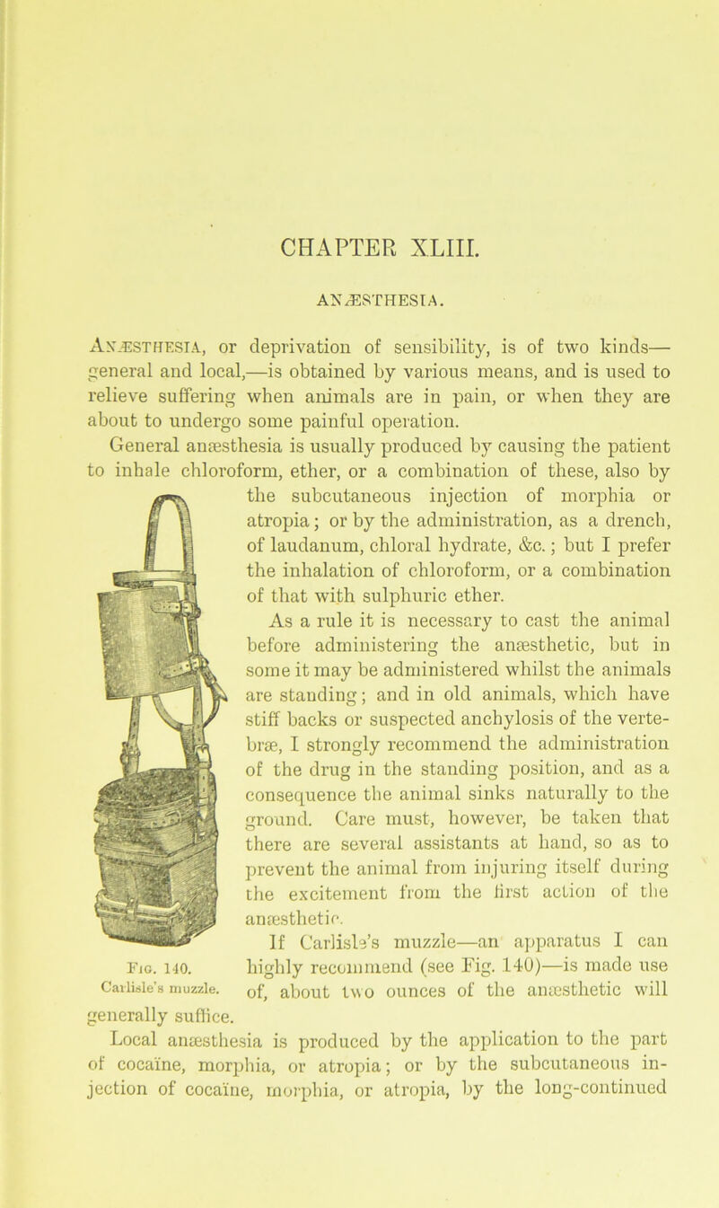 CHAPTER XL 111. ANAESTHESIA. Anaesthesia, or deprivation of sensibility, is of two kinds— general and local,—is obtained by various means, and is used to relieve suffering when animals are in pain, or when they are about to undergo some painful operation. General anaesthesia is usually produced by causing the patient to inhale chloroform, ether, or a combination of these, also by the subcutaneous injection of morphia or atropia; or by the administration, as a drench, of laudanum, chloral hydrate, &c.; but I prefer the inhalation of chloroform, or a combination of that with sulphuric ether. As a rule it is necessary to cast the animal before administering the anaesthetic, but in some it may be administered whilst the animals are standing; and in old animals, which have stiff backs or suspected anchylosis of the verte- brae, I strongly recommend the administration of the drug in the standing position, and as a consequence the animal sinks naturally to the ground. Care must, however, be taken that there are several assistants at hand, so as to prevent the animal from injuring itself during the excitement from the first action of the anaesthetic. If Carlisle’s muzzle—an apparatus I can highly recommend (see Fig. 140)—is made use of, about two ounces of the anaesthetic will Local anaesthesia is produced by the application to the part of cocaine, morphia, or atropia; or by the subcutaneous in- jection of cocaine, morphia, or atropia, by the long-continued Fig. 140. Carlisle’s muzzle. generally suffice.