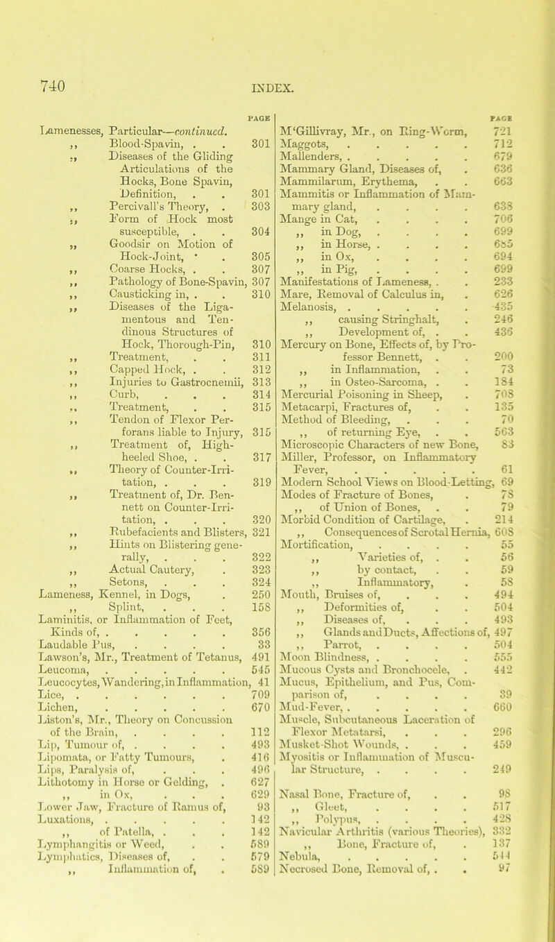 lamenesses, Particular—continued. ,, Blood-Spavin, . ,, Diseases of the Gliding Articulations of the Hocks, Bone Spavin, Definition, ,, Percivall’s Theory, . Form of Hock most susceptible, . ,, Goodsir on Motion of Hock-Joint, * ,, Coarse Hocks, . ,, Pathology of Bone-Spavin, ,, Causticking in, . ,, Diseases of the Liga- mentous and Ten- dinous Structures of Hock, Thorough-Pin, ,, Treatment, ,, Capped Hock, . ,, Injuries to Gastrocneinii, ,, Curb, ,, Treatment, ,, Tendon of Plexor Per- forans liable to Injury, ,, Treatment of. High- heeled Shoe, . ,, Theory of Counter-Irri- tation, . ,, Treatment of, Dr. Ben- nett on Counter-Irri- tation, 301 301 303 304 305 307 307 310 310 311 312 313 314 315 31 £ 317 319 320 Rubefacients and Blisters, 321 ,, Hints on Blistering gene- rally, . . . 322 ,, Actual Cautery, . 323 ,, Setons, . . . 324 Lameness, Kennel, in Dogs, . 250 ,, Splint, . . . 158 Laminitis, or Inflammation of Feet, Kinds of, . . . . . 356 Laudable Pus, .... 33 Lawson’s, Mr., Treatment of Tetanus, 491 Leucoma, ..... 545 Leucocytes, Wandering, in Inflammation, 41 Lice, ...... 709 Lichen, . . . . . 670 Liston’s, Mr., Theory on Concussion of the Brain, . . . . 112 Lip, Tumour of, .... 493 Lipomata, or Fatty Tumours, . 416 Lips, Paralysis of, ... 496 Lithotomy in Horse or Gelding, . 627 ,, in Ox, . . . 629 Lower Jaw, Fracture of Ramus of, 93 Luxations, . . . . . 142 ,, of Patella, . . . 142 Lymphangitis or Weed, . . 689 Lymphatics, Diseases of, . . 579 ,, Inflammation of, . 5S9 M'Gillivray, Mr., on Ring-Worm, FACE 721 Maggots, .... 712 Mallenders, .... 679 Mammary Gland, Diseases of. 636 Mammilarum, Erythema, 663 Mammitis or Inflammation of Mam- mary gland, .... 63S Mange in Cat, 706 ,, in Dog, . 699 ,, in Horse, . 6&5 ,, in Ox, 694 ,, in Pig, 699 Manifestations of Lameness. . 233 Mare, Removal of Calculus in, 626 Melanosis, .... 435 ,, causing Stringhalt, 246 ,, Development of, . 436 Mercury on Bone, Effects of, by Pro- fessor Bennett, . 200 ,, in Inflammation, 73 ,, in Osteo-Sarcoma, . 184 Mercurial Poisoning in Sheep, 708 Metacarpi, Fractures of, 135 Method of Bleeding, 70 ,, of returning Eye, 563 Microscopic Characters of new Bone, 83 Miller, Professor, on Inflammatory Fever, ..... 61 Modern School Views on Blood-Letting, 69 Modes of Fracture of Bones, . 78 ,, of Union of Bones, . . 79 Morbid Condition of Cartilage, . 214 ,, Consequences of Scrotal Hernia, 608 Mortification, 55 ,, Varieties of, . 56 ,, by contact, 59 ,, Inflammatory, • 5S Mouth, Bruises of, 494 ,, Deformities of, 504 ,, Diseases of, . 493 ,, Glands and Ducts, Affections of, 497 ,, Parrot, .... 504 Moon Blindness, .... 555 Mucous Cysts and Bronchocele, . 442 Mucus, Epithelium, and Pus, Com- parison of, ... 39 Mud-Fever, ..... 660 Muscle, Subcutaneous Laceration of Flexor Metatarsi, . . . 296 Musket-Shot Wounds, . . . 459 Myositis or Inflammation of Muscu- lar Structure, . . . . 249 Nasal Bone, Fracture of, . . 98 ,, Gleet, . . . . 517 >, Polypus, . . . 42S Navicular Arthritis (various Theories), 332 ,, Bone, Fracture of, . 137 Nebula, . . . . . 544 Necrosed Bone, Removal of, . . 97