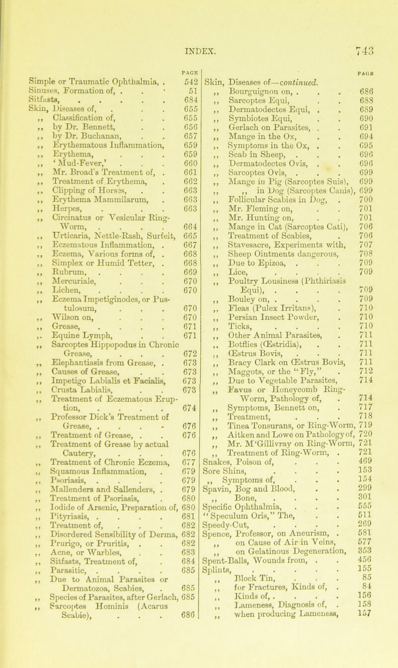 PAGE Simple or Traumatic Ophthalmia, . 542 Sinuses, Formation of, . 51 Sitfasts, 684 Skin, Diseases of, . . 655 ,, Classification of, . . 655 ,, by Dr. Bennett, . . 656 ,, by Dr. Buchanan, . . 657 ,, Erythematous Inflammation, 659 ,, Erythema, . . . 659 ,, ‘ Mud-Fever,’ . . . 660 ,, Mr. Broad’s Treatment of, . 661 ,, Treatment of Erythema, . 662 ,, Clipping of Hors3S, . . 663 ,, Erythema Mammilarum, . 663 ,, Herpes, . . . 663 ,, Circinatus or Vesicular Ring- Worm, .... 664 ,, Urticaria, Nettle-Rash, Surfeit, 665 ,, Eczematous Inflammation, . 667 ,, Eczema, Various forms of, . 668 ,, Simplex or Humid Tetter, . 668 ,, Rubrum, .... 669 ,, Mercuriale, . . . 670 ,, Lichen, . . . . 670 ,, Eczema Impetiginodes, or Pus- tulosum, . . . 670 ,, Wilson on, . . . 670 ,, Grease, .... 671 ,. Equine Lymph, . . 671 ,, Sarcoptes Hippopodus in Chronic Grease, . . . 672 ,, Elephantiasis from Grease, . 673 ,, Causes of Grease, . . 673 ,, Impetigo Labialis et Facialis, 673 ,, Crusta Labialis, . . 673 ,, Treatment of Eczematous Erup- tion, . . . . 674 ,, Professor Dick’s Treatment of Grease, . . . - 676 ,, Treatment of Grease, . . 676 ,, Treatment of Grease by actual Cautery, . . . 676 ,, Treatment of Chronic Eczema, 677 ,, Squamous Inflammation, . 679 ,, Psoriasis, .... 679 ,, Mallenders and Sallenders, . 679 ,, Treatment of Psoriasis, . 680 ,, Iodide of Arsenic, Preparation of, 680 ,, Pityriasis, .... 681 ,, Treatment of, . . 682 ,, Disordered Sensibility of Derma, 682 ,, Prurigo, or Pruritis, . . 682 ,, Acne, or Warbles, . . 683 ,, Sitfasts, Treatment of, . 684 ,, Parasitic, .... 685 ,, Due to Animal Parasites or Dermatozoa, Scabies, . 685 ,, Species of Parasites, after Gerlach, 685 ,, Sarcoptes Hominis (Acarus Scabie), . . . 686 PAO« Skin, Diseases of—continued. ,, Bourguignon on, . . . 686 ,, Sarcoptes Equi, . . 688 ,, Dermatodectes Equi, . . 689 ,, Symbiotes Equi, . . 690 ,, Gerlach on Parasites, . . 691 ,, Mange in the Ox, . . 694 ,, Symptoms in the Ox, . . 695 ,, Scab in Sheep, . . . 696 ,, Dermatodectes Ovis, . . 696 ,, Sarcoptes Ovis, . . . 699 ,, Mange in Pig (Sarcoptes Suis), 699 ,, ,, in Dog (Sarcoptes Canis), 699 ,, Follieular Scabies in Dog, . 700 ,, Mr. Fleming on, . . 701 ,, Mr. Hunting on, . . 701 ,, Mange in Cat (Sarcoptes Cati), 706 ,, Treatment of Scabies, . 706 ,, Stavesacre, Experiments with, 707 ,, Sheep Ointments dangerous, 708 ,, Due to Epizoa, . . . 709 ,, Lice, .... 709 ,, Poultry Lousiness (Phthiriasis Equi), . . . . 709 ,, Bouley on, . . . . 709 ,, Fleas (Pulex Irritans), . 710 ,, Persian Insect Powder, . 710 ,, Ticks, .... 710 ,, Other Animal Parasites, . 711 ,, Botflies ((Estridia), . . 711 ., CEstrus Bo vis, . . . 711 ,, Bracy Clark on CEstrus Bovis, 711 ,, Maggots, or the “ Fly, ” . 712 ,, Due to Vegetable Parasites, 714 ,, Favus or Honeycomb Ring- Worm, Pathology of, . 714 ,, Symptoms, Bennett on, . 717 ,, Treatment, . . . 718 ,, Tinea Tonsurans, or Ring-Worm, 719 ,, Aitken and Lowe on Pathology of, 720 ,, Mr. M'Gillivray on Ring-Worm, 721 ,, Treatment of Ring-Worm, . 721 Snakes, Poison of, . . . 469 Sore Shins, . . . . 153 ,, Symptoms of, . . . 154 Spavin, Bog and Blood, . . 299 ,, Bone, .... 301 Specific Ophthalmia, . . . 555 “ Speculum Oris,” The, . . 511 Speedy-Cut, .... 269 Spence, Professor, on Aneurism, . 581 ,, on Cause of Air in Veins, 577 ,, on Gelatinous Degeneration, 353 Spent-Balls, Wounds from, . . 456 Splints, . . . . ■ 155 ,, Block Tin, ... 85 ,, for Fractures, Kinds of, . 84 ,, Kinds of,. . . . 156 ,, Lameness, Diagnosis of, . 158 ,, when producing Lameness, 157