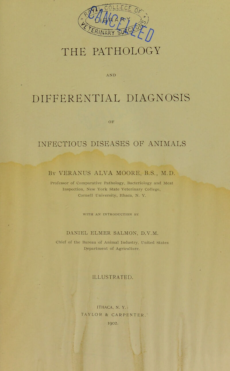 THE PATHOLOGY AND DIFFERENTIAL DIAGNOSIS OF INFECTIOUS DISEASES OF ANIMALS By VERANUS ALVA MOORE, B.S., M.D. Professor of Comparative Pathology, Bacteriology and Meat Inspection, New York State Veterinary College, Cornell University, Ithaca, N. Y. WITH AN INTRODUCTION BY DANIEL ELMER SALMON, D.V.M. Chief of the Bureau of Animal Industry, United States Department of Agriculture. ILLUSTRATED. ITHACA. N. Y. : TAYLOR & CARPENTER. 1902.