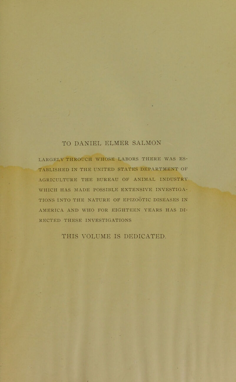 TO DANIEL ELMER SALMON LARGELY THROUCH WHOSE LABORS THERE WAS ES- TABLISHED IN THE UNITED STATES DEPARTMENT OF AGRICULTURE THE BUREAU OF ANIMAL INDUSTRY WHICH HAS MADE POSSIBLE EXTENSIVE INVESTIGA- TIONS INTO THE NATURE OF EPIZOOTIC DISEASES IN AMERICA AND WHO FOR EIGHTEEN YEARS HAS DI- RECTED THESE INVESTIGATIONS THIS VOLUME IS DEDICATED.