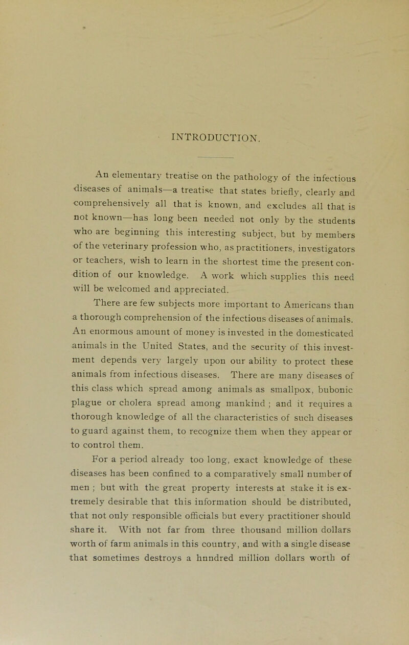 INTRODUCTION. elementary treatise on the pathology of the infectious diseases of animals—a treatise that states briefly, clearly and comprehensively all that is known, and excludes all that is not known—has long been needed not only by the students who are beginning this interesting subject, but by members of the veterinary profession who, as practitioners, investigators or teachers, wish to learn in the shortest time the present con- dition of our knowledge. A work which supplies this need will be welcomed and appreciated. There are few subjects more important to Americans than a thorough comprehension of the infectious diseases of animals. An enormous amount of money is invested in the domesticated animals in the United States, and the security of this invest- ment depends very largely upon our ability to protect these animals from infectious diseases. There are many diseases of this class which spread among animals as smallpox, bubonic plague or cholera spread among mankind ; and it requires a thorough knowledge of all the characteristics of such diseases to guard against them, to recognize them when they appear or to control them. For a period already too long, exact knowledge of these diseases has been confined to a comparatively small number of men ; but with the great property interests at stake it is ex- tremely desirable that this information should be distributed, that not only responsible officials but every practitioner should share it. With not far from three thousand million dollars worth of farm animals in this country, and with a single disease that sometimes destroys a hundred million dollars worth of