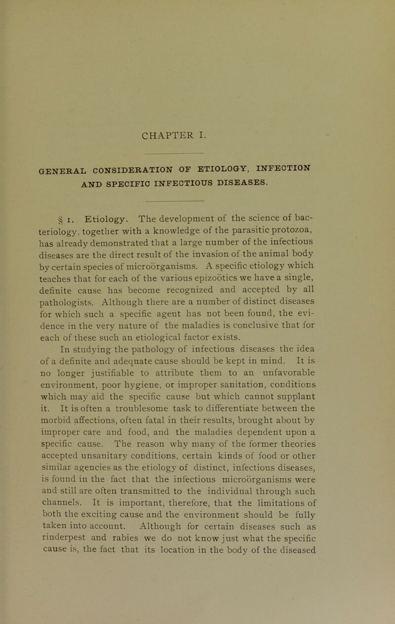 GENERAL CONSIDERATION OF ETIOLOGY, INFECTION AND SPECIFIC INFECTIOUS DISEASES. § i. Etiology. The development of the science of bac- teriology, together with a knowledge of the parasitic protozoa, has already demonstrated that a large number of the infectious diseases are the direct result of the invasion of the animal body by certain species of microorganisms. A specific etiology which teaches that for each of the various epizootics we have a single, definite cause has become recognized and accepted by all pathologists. Although there are a number of distinct diseases for which such a specific agent has not been found, the evi- dence in the very nature of the maladies is conclusive that for each of these such an etiological factor exists. In studying the pathology of infectious diseases the idea of a definite and adequate cause should be kept in mind. It is no longer justifiable to attribute them to an unfavorable environment, poor hygiene, or improper sanitation, conditions which may aid the specific cause but which cannot supplant it. It is often a troublesome task to differentiate between the morbid affections, often fatal in their results, brought about by improper care and food, and the maladies dependent upon a specific cause. The reason why many of the former theories accepted unsanitary conditions, certain kinds of food or other similar agencies as the etiology of distinct, infectious diseases, is found in the fact that the infectious microorganisms were and still are often transmitted to the individual through such channels. It is important, therefore, that the limitations of both the exciting cause and the environment should be fully taken into account. Although for certain diseases such as riuderpest and rabies we do not know just what the specific cause is, the fact that its location in the body of the diseased