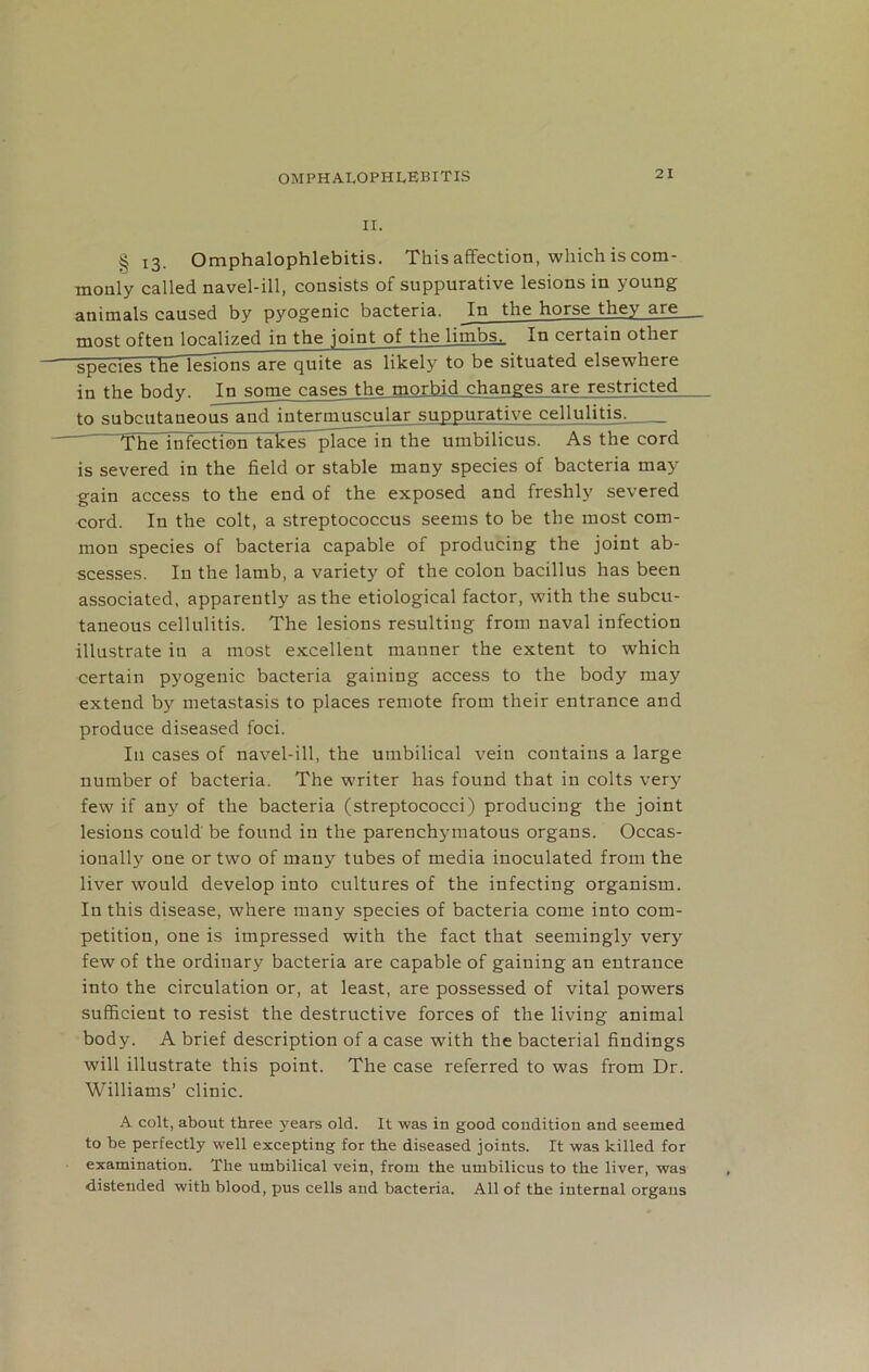OMPHALOPHLEBITIS II. § l3. Omphalophlebitis. This affection, which is com- monly called navel-ill, consists of suppurative lesions in young animals caused by pyogenic bacteria. In the horse they are most often localized in the joint of the limbs^ In certain other speciesTheTesIons are quite as likely to be situated elsewhere in the body. In some cases the morbid changes are restricted to subcutaneous and intermuscular suppurative cellulitis. The infection takes ^fiace in the umbilicus. As the cord is severed in the field or stable many species of bacteria may gain access to the end of the exposed and freshly severed cord. In the colt, a streptococcus seems to be the most com- mon species of bacteria capable of producing the joint ab- scesses. In the lamb, a variety of the colon bacillus has been associated, apparently as the etiological factor, with the subcu- taneous cellulitis. The lesions resulting from naval infection illustrate in a most excellent manner the extent to which certain pyogenic bacteria gaining access to the body may extend by metastasis to places remote from their entrance and produce diseased foci. In cases of navel-ill, the umbilical vein contains a large number of bacteria. The writer has found that in colts very few if any of the bacteria (streptococci) producing the joint lesions could be found in the parenchymatous organs. Occas- ionally one or two of many tubes of media inoculated from the liver would develop into cultures of the infecting organism. In this disease, where many species of bacteria come into com- petition, one is impressed with the fact that seemingly very few of the ordinary bacteria are capable of gaining an entrance into the circulation or, at least, are possessed of vital powers sufficient to resist the destructive forces of the living animal body. A brief description of a case with the bacterial findings will illustrate this point. The case referred to was from Dr. Williams’ clinic. A colt, about three years old. It was in good condition and seemed to be perfectly well excepting for the diseased joints. It was killed for examination. The umbilical vein, from the umbilicus to the liver, was distended with blood, pus cells and bacteria. All of the internal organs