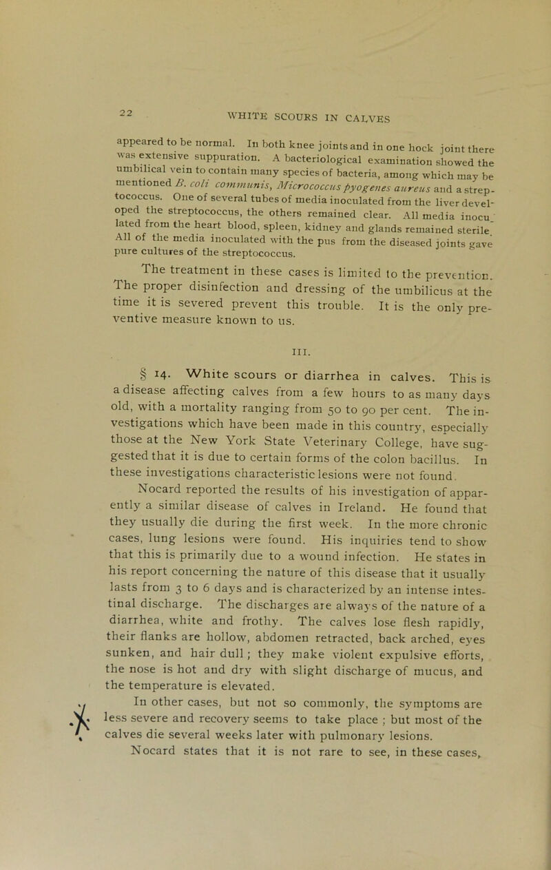 appeared to be normal. In both knee joints and in one hock joint there was extensive suppuration. A bacteriological examination showed the umbilical vein to contain many species of bacteria, among which may be mentioned B. coli communis, Micrococcus pyogenes aureus and a strep- tococcus. One of several tubes of media inoculated from the liver devel- oped the streptococcus, the others remained clear. All media inocu lated from the heart blood, spleen, kidney and glands remained sterile All of the media inoculated with the pus from the diseased joints gave pure cultures of the streptococcus. The treatment in these cases is limited to the prevention. The proper disinfection and dressing of the umbilicus at the time it is severed prevent this trouble. It is the only pre- ventive measure known to us. hi. § 14. White scours or diarrhea in calves. This is a disease affecting calves from a few hours to as many days old, with a mortality ranging from 50 to 90 per cent. The in- vestigations which have been made in this country, especially those at the New York State Veterinary College, have sug- gested that it is due to certain forms of the colon bacillus. In these investigations characteristic lesions were not found. Nocard reported the results of his investigation of appar- ently a similar disease of calves in Ireland. He found that they usually die during the first week. In the more chronic cases, lung lesions were found. His inquiries tend to show that this is primarily due to a wound infection. He states in his report concerning the nature of this disease that it usually lasts from 3 to 6 days and is characterized by an intense intes- tinal discharge. The discharges are always of the nature of a diarrhea, white and frothy. The calves lose flesh rapidly, their flanks are hollow, abdomen retracted, back arched, eyes sunken, and hair dull ; they make violent expulsive efforts, the nose is hot and dry with slight discharge of mucus, and the temperature is elevated. In other cases, but not so commonly, the symptoms are less severe and recovery seems to take place ; but most of the calves die several weeks later with pulmonary lesions. Nocard states that it is not rare to see, in these eases,.