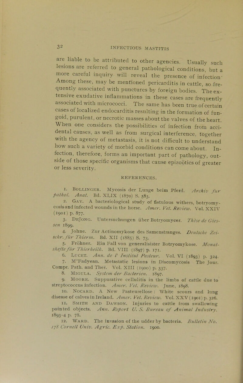 are liable to be attributed to other agencies. Usually such lesions are referred to general pathological conditions, but a more careful inquiry will reveal the presence of infection' Among these, may be mentioned pericarditis in cattle, so fre- quently associated with punctures by foreign bodies. The ex- tensive exudative inflammations in these cases are frequently associated with micrococci. The same has been true ofcertain cases of localized endocarditis resulting in the formation of fun- goid, purulent, or necrotic masses about the valves of the heart. When one considers the possibilities of infection from acci- dental causes, as well as from surgical interference, together with the agency of metastasis, it is not difficult to understand how such a variety of morbid conditions can come about. In- fection, therefore, forms an important part of pathology, out- side of those specific organisms that cause epizootics of greater or less severity. REFERENCES. 1. Boeringer. Mycosis der Bunge beim Pferd. Archiv fur pathol. Anat. Bd. XUX (1870) S. 583. 2. Gay. A bacteriological study of fistulous withers, botryomy- cosisand infected wounds in the horse. Amer. Vet. Review. Vol. XXIV (1901) p. 877. 3. DeJong. Uutersuchungen fiber Botryoinycer. These dc Gies- sen 1899. 4. Johne. Zur Actinomykose des Samenstranges. Deutsche Zei- schr.fur Thierm. Bd. XII (1885) S. 73. 5. Frohner. Ein Fall von generalisister Botryomykose. Monat- sheftefiir Thierheilk. Bd. VIII (1897) p. 171. 6. Lucet. Ann. de l' Institut Pasteur. Vol. VI (1893) p. 324. 7. M’Fadyean. Metastatic lesions in Discomycosis The Jour. Compr. Path, and Ther. Vol. XIII (1900) p. 337. 8. Migula. System der Bacterien. 1897. 9. Moore. Suppurative cellulitis in the limbs of cattle due to streptococcus infection. Amer. Vet. Review. June, 1898. 10. Nocard. A New Pasteurellose : White scours and lung disease of calves in Ireland. Amer. Vet. Review. Vol. XXV (1901) p. 326. 11. Smith and Dawson. Injuries to cattle from swallowing pointed objects. Ann. Report U. S. Bureau of Animal Industry. 1893-4 p. 78. 12. Ward. The invasion of the udder by bacteria. Bulletin No. 178 Cornell Univ. Agric. Exp. Station. 1900.