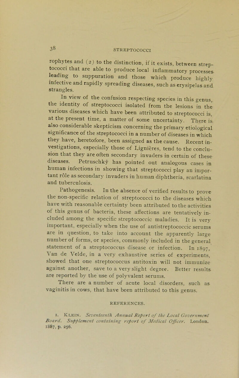 rophytes and (2) to the distinction, if it exists, between strep- tococci that are able to produce local inflammatory processes leading to suppuration and those which produce highly infective and rapidly spreading diseases, such as erysipelas and strangles. In view of the confusion respecting species in this genus, the identity of streptococci isolated from the lesions in the various diseases which have been attributed to streptococci is, at the present time, a matter of some uncertainty. There is also considerable skepticism concerning the primary etioiogical significance of the streptococci in a number of diseases in which they have, heretofore, been assigned as the cause. Recent in- vestigations, especially those of Lignieres, tend to the conclu- sion that they are often secondary invaders in certain of these diseases. Petruschky has pointed out analogous cases in human infections in showing that streptococci play an impor- tant role as secondary invaders in human diphtheria, scarlatina and tuberculosis. Pathogenesis. In the absence of verified results to prove the non-specific relation of streptococci to the diseases which have with reasonable certainty been attributed to the activities of this genus of bacteria, these affections are tentatively in- cluded among the specific streptococcic maladies. It is very important, especially when the use of antistreptococcic serums are in question, to take into account the apparentl}' large number of forms, or species, commonly included in the general statement of a streptococcus disease or infection. In 1897, Van de Velde, in a very exhaustive series of experiments, showed that one streptococcus antitoxin will not immunize against another, save to a very slight degree. Better results are reported by the use of polyvalent serums. There are a number of acute local disorders, such as vaginitis in cows, that have been attributed to this genus. REFERENCES. i. Klein. Seventeenth Annual Report of the Local Government Board. Supplement containing report of Medical Officer. London. 1887, p. 256.