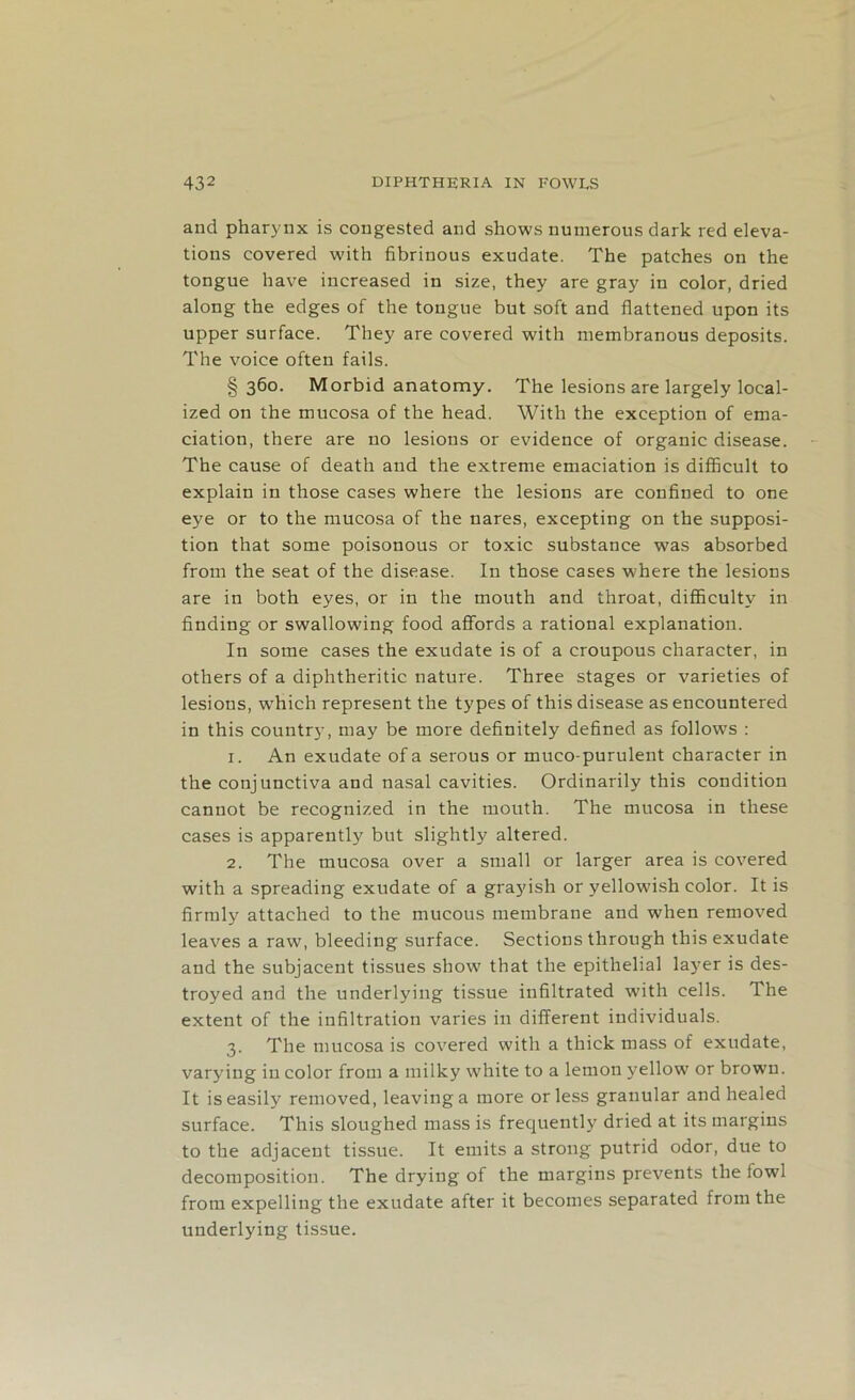 and pharynx is congested and shows numerous dark red eleva- tions covered with fibrinous exudate. The patches on the tongue have increased in size, they are gray in color, dried along the edges of the tongue but soft and flattened upon its upper surface. They are covered with membranous deposits. The voice often fails. § 360. Morbid anatomy. The lesions are largely local- ized on the mucosa of the head. With the exception of ema- ciation, there are no lesions or evidence of organic disease. The cause of death and the extreme emaciation is difficult to explain in those cases where the lesions are confined to one eye or to the mucosa of the nares, excepting on the supposi- tion that some poisonous or toxic substance was absorbed from the seat of the disease. In those cases where the lesions are in both eyes, or in the mouth and throat, difficulty in finding or swallowing food affords a rational explanation. In some cases the exudate is of a croupous character, in others of a diphtheritic nature. Three stages or varieties of lesions, which represent the types of this disease as encountered in this country, may be more definitely defined as follows : 1. An exudate of a serous or muco-purulent character in the conjunctiva and nasal cavities. Ordinarily this condition cannot be recognized in the mouth. The mucosa in these cases is apparently but slightly altered. 2. The mucosa over a small or larger area is covered with a spreading exudate of a grayish or yellowish color. It is firmly attached to the mucous membrane and when removed leaves a raw, bleeding surface. Sections through this exudate and the subjacent tissues show that the epithelial layer is des- troyed and the underlying tissue infiltrated with cells. The extent of the infiltration varies in different individuals. 3. The mucosa is covered with a thick mass of exudate, varying in color from a milky white to a lemon yellow or brown. It is easily removed, leaving a more or less granular and healed surface. This sloughed mass is frequently dried at its margins to the adjacent tissue. It emits a strong putrid odor, due to decomposition. The drying of the margins prevents the fowl from expelling the exudate after it becomes separated from the underlying tissue.