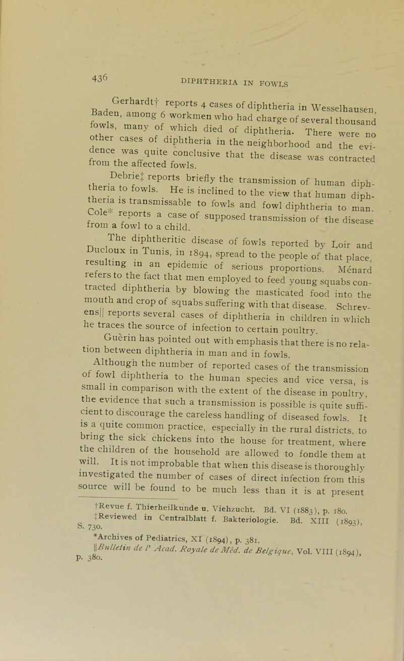 diphtheria in fowls Bade?erhardl' /ep°rtS 4 cases of diphtheria in Wesselhausen fowl?' ® , T who had chars= of several thousand fowls, many of which died of diphtheria. There were no ther cases of diphtheria in the neighborhood and the evi- frZT,iTVTl ,C0Dclusive that the disease was contracted ii0111 the affected fowls. Hip D!bT! 1.ep°rtS bnefly the transmission of human diph- ena to fowls. He is inclined to the view that human diph- ena is transnnssable to fowls and fowl diphtheria to man Lole. reports a case of supposed transmission of the disease from a fowl to a child. disease The diphtheritic disease of fowls reported by Loir and uc oux in Tunis, m 1894, spread to the people of that place, rlfersTVV11 fpidemic of ser>ous proportions. Menard fersto the fact that men employed to feed young squabscon- racted diphtheria by blowing the masticated food into the mouth and crop of squabs suffering with that disease. Schrev- ens|| reports several cases of diphtheria in children in which ie traces the source of infection to certain poultry. Guerin has pointed out with emphasis that there is no rela- tion between diphtheria in man and in fowls. Althougn the number of reported cases of the transmission of fowl diphtheria to the human species and vice versa, is small in comparison with the extent of the disease in poultry, t e evidence that such a transmission is possible is quite suffi- cient to discourage the careless handling of diseased fowls. It is a quite common practice, especially in the rural districts, to ring the sick chickens into the house for treatment where the children of the household are allowed to fondle them at will. It is not improbable that when this disease is thoroughly investigated the number of cases of direct infection from this source will be found to be much less than it is at present fRevue f. Thierheilkunde u. Viehzucht. Bd. VI (1883), p. 180. : Reviewed in Centralblatt f. Bakteriologie. Bd. XIII (180?) S. 730. v ’ ♦Archives of Pediatrics, XI (1S94), p. 381. ||Bulletin de /’ Acad. Royale de Med. de Belgique, Vol. VIII (1894) p. 380. y n