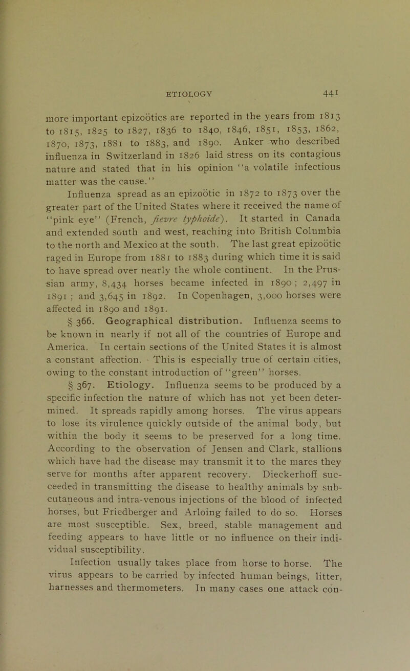 more important epizootics are reported in the years from 1813 to 1815, 1825 to 1827, 1836 to 1840, 1846, 1851, 1853, 1862, 1870, 1873, 1881 to 1883, and 1890. Anker who described influenza in Switzerland in 1826 laid stress on its contagious nature and stated that in his opinion “a volatile infectious matter was the cause.” Influenza spread as an epizootic in 1872 to 1873 over the greater part of the United States where it received the name of ‘‘pink eye” (French, fievre typhoide). It started in Canada and extended south and west, reaching into British Columbia to the north and Mexico at the south. The last great epizootic raged in Europe from 1881 to 1883 during which time it is said to have spread over nearly the whole continent. In the Prus- sian army, 8,434 borses became infected in 1890; 2,497 in 1891 ; and 3,645 in 1892. In Copenhagen, 3,000 horses were affected in 1890 and 1891. § 366. Geographical distribution. Influenza seems to be known in nearly if not all of the countries of Europe and America. In certain sections of the United States it is almost a constant affection. This is especially true of certain cities, owing to the constant introduction of “green” horses. § 367. Etiology. Influenza seems to be produced by a specific infection the nature of which has not yet been deter- mined. It spreads rapidly among horses. The virus appears to lose its virulence quickly outside of the animal body, but within the body it seems to be preserved for a long time. According to the observation of Jensen and Clark, stallions which have had the disease may transmit it to the mares they serve for months after apparent recovery. Dieckerhoff suc- ceeded in transmitting the disease to health}' animals by sub- cutaneous and intra-venous injections of the blood of infected horses, but Friedberger and Arloing failed to do so. Horses are most susceptible. Sex, breed, stable management and feeding appears to have little or no influence on their indi- vidual susceptibility. Infection usually takes place from horse to horse. The virus appears to be carried by infected human beings, litter, harnesses and thermometers. In many cases one attack con-