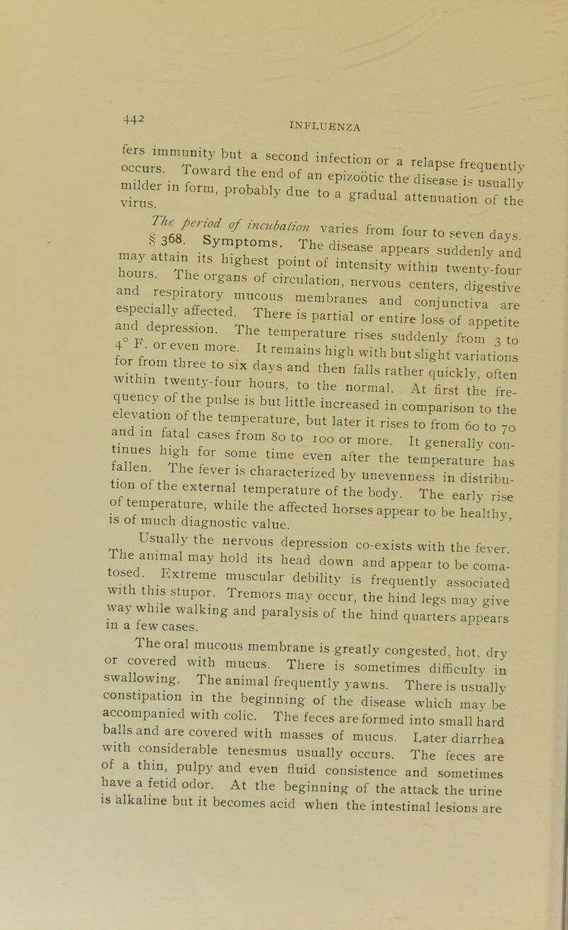 INFLUENZA fas imm„ ieyb second infectionor a ours The „V,,S: Sf P°'n‘ °f in'ensi,y witIlln tweuty-four aans of circulation, nervous centers digestive and respiratory mucous membranes and conjunctiva nre espee,a,ly affected. There is partial or entire loss of apoetffe ° P 'l’reSS,C1' The temperature rises suddenly from 3 to for r T m0re' 11 remams h 1 da with butslight variations fo from three .0 six days and then falls rather quickly often wtthtn twenty-four hours. ,0 the normal. A, first the fre quency of the pulse is but little increased in comparison to the aldTrfa,° te7era,ure’ but latet it rises to from 60 ,0 -o and m fatal cases from 80 to too or more. It generally con- tnues htg for some time even after the temperature has t,on °b,T . ,’S Characterized by unevenness in distribu- on of the external temperature of the body. The early rise of temperature, while the affected horses appear .0 be healthy is ot much diagnostic value. ' ’ Usually the nervous depression co-exists with the fever The animal may hold its head down and appear to be coma- tosed Extreme muscular debility is frequently associated with this stupor. Tremors may occur, the hind legs may give way while walking and paralysis of the hind quarters appears m a few cases. The oral mucous membrane is greatly congested, hot, dry or covered with mucus. There is sometimes difficulty in swallowing. The animal frequently yawns. There is usually constipation in the beginning of the disease which may be accompanied with colic. The feces are formed into small hard bads and are covered with masses of mucus. Later diarrhea with considerable tenesmus usually occurs. The feces are of a thin, pulpy and even fluid consistence and sometimes have a fetid odor. At the beginning of the attack the urine is alkaline but it becomes acid when the intestinal lesions are