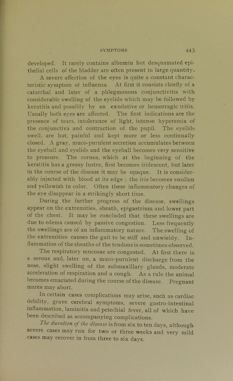 developed. It rarely contains albumin but desquamated epi- thelial cells of the bladder are often present in large quantity. A severe affection of the eyes is quite a constant charac- teristic symptom of influenza. At first it consists chiefly of a catarrhal and later of a phlegmonous conjunctivitis with considerable swelling of the eyelids which may be followed by keratitis and possibly by an exudative or hemorragic iritis. Usually both eyes are affected. The first indications are the presence of tears, intolerance of light, intense hyperemia of the conjunctiva and contraction of the pupil. The eyelids swell, are hot, painful and kept more or less continually closed. A gray, muco-purulent secretion accumulates between the eyeball and eyelids and the eyeball becomes very sensitive to pressure. The cornea, which at the beginning of the keratitis has a greasy lustre, first becomes iridescent, but later in the course of the disease it may be opaque. It is consider- ably injected with blood at its edge ; the iris becomes swollen and yellowish in color. Often these inflammatory changes of the eye disappear in a strikingly short time. During the further progress of the disease, swellings appear on the extremities, sheath, epigastrium and lower part of the chest. It may be concluded that these swellings are due to edema caused by passive congestion. Less frequently the swellings are of an inflammatory nature. The swelling of the extremities causes the gait to be stiff and unwieldy. In- flammation of the sheaths of the tendons is sometimes observed. The respiratory mucosae are congested. At first there is a serous and, later on, a muco-purulent discharge from the nose, slight swelling of the submaxillary glands, moderate acceleration of respiration and a cough. As a rule the animal becomes emaciated during the course of the disease. Pregnant mares may abort. In certain cases complications may arise, such as cardiac debility, grave cerebral symptoms, severe gastro-intestinal inflammation, laminitis and petechial fever, all of which have been described as accompanying complications. The duration of the disease is from six to ten days, although severe cases may run for two or three weeks and very mild cases may recover in from three to six days.