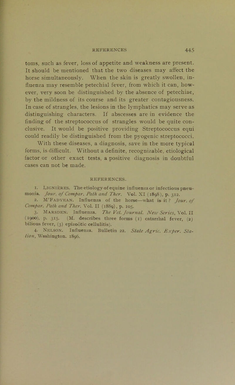 toms, such as fever, loss of appetite and weakness are present. It should be mentioned that the two diseases may affect the horse simultaneously. When the skin is greatly swollen, in- fluenza may resemble petechial fever, from which it can, how- ever, very soon be distinguished by the absence of petechiae, by the mildness of ils course and its greater contagiousness. In case of strangles, the lesions in the lymphatics may serve as distinguishing characters. If abscesses are in evidence the finding of the streptococcus of strangles would be quite con- clusive. It would be positive providing Streptococcus equi could readily be distinguished from the pyogenic streptococci. With these diseases, a diagnosis, save in the more typical forms, is difficult. Without a definite, recognizable, etiological factor or other exact tests, a positive diagnosis in doubtful cases can not be made. REFERENCES. 1. Lignieres. The etiology of equine influenza or infectious pneu- monia. Jour, of Compar. Path and Ther. Vol. XI (1898), p. 312. 2. M’Fadyean. Influenza of the horse—what is; it ? Jour, of Compar. Path and Ther. Vol. II (1889), p. 105. 3. Marsden. Influenza. The Vet. Journal. New Series, Vol. II (1900), p. 315. (M. describes three forms (1) catarrhal fever, (2J bilious fever, (3) epizootic cellulitis). 4. Neeson. Influenza. Bulletin 22. State Agric. Exper. Sta- tion, Washington. 1896.