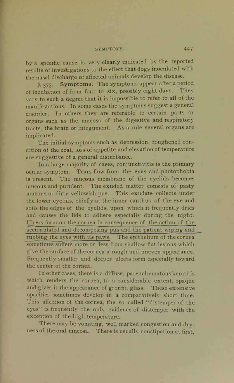 by a specific cause is very clearly indicated by the reported results of investigations to the effect that dogs inoculated with the nasal discharge of affected animals develop the disease. § 375- Symptoms. The symptoms appear after a period of incubation of from four to six, possibly eight days. They vary to such a degree that it is impossible to refer to all of the manifestations. In some cases the symptoms suggest a general disorder. In others they are referable to certain parts or organs such as the mucosa of the digestive and respiratory tracts, the brain or integument. As a rule several organs are implicated. The initial symptoms such as depression, roughened con- dition of the coat, loss of appetite and elevation of temperature are suggestive of a general disturbance. In a large majority of cases, conjunctivitis is the primary ocular symptom. Tears flow from the eyes and photophobia is present. The mucous membrane of the eyelids becomes mucous and purulent. The exuded matter consists of pasty mucous or dirty yellowish pus. This exudate collects under the lower eyelids, chiefly at the inner canthus of the eye and soils the edges of the eyelids, upon which it frequently dries and causes the lids to adhere especially during the night. Ulcers form on the cornea in consequence of the action of the accumulated and decomposing pus and the patient wiping and rubbing the eyes with its paws. The epithelium of the cornea sometimes suffers more or less from shallow flat lesions which give the surface of the cornea a rough and uneven appearance. Frequently smaller and deeper ulcers form especially toward the center of the cornea. In other cases, there is a diffuse, parenchymatous keratitis which renders the cornea, to a considerable extent, opaque and gives it the appearance of ground glass. These extensive opacities sometimes develop in a comparatively short time. This affection of the cornea, the so called “distemper of the eyes” is frequently the only evidence of distemper with the exception of the high temperature. There may be vomiting, well marked congestion and dry- ness of the oral mucosa. There is usually constipation at first,