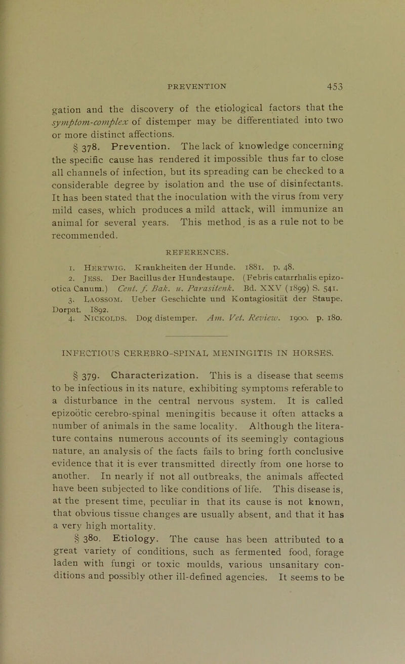 gation and the discovery of the etiological factors that the symptom-complex of distemper may be differentiated into two or more distinct affections. §378. Prevention. The lack of knowledge concerning the specific cause has rendered it impossible thus far to close all channels of infection, but its spreading can be checked to a considerable degree by isolation and the use of disinfectants. It has been stated that the inoculation with the virus from very mild cases, which produces a mild attack, will immunize an animal for several years. This method is as a rule not to be recommended. REFERENCES. 1. HERTWIG. Krankheiten der Hunde. 1881. p. 48. 2. JESS. Der Bacillus der Hundestaupe. (Febris catarrlialis epizo- otica Canum.) Cent. f. Bak. u. Parasitenk. Bd. XXV (1899) S. 541. 3. Laossom. Ueber Geschichte und Kontagiositat der Staupe. Dorpat. I892. 4. Nicicolds. Dog distemper. Am. Vet. Review. 1900. p. 180. INFECTIOUS CEREBRO-SPIXAL MENINGITIS IN HORSES. § 379. Characterization. This is a disease that seems to be infectious in its nature, exhibiting symptoms referable to a disturbance in the central nervous system. It is called epizootic cerebro-spinal meningitis because it often attacks a number of animals in the same locality. Although the litera- ture contains numerous accounts of its seemingly contagious nature, an analysis of the facts fails to bring forth conclusive evidence that it is ever transmitted directly from one horse to another. In nearly if not all outbreaks, the animals affected have been subjected to like conditions of life. This disease is, at the present time, peculiar in that its cause is not known, that obvious tissue changes are usually absent, and that it has a very high mortality. § 380. Etiology. The cause has been attributed to a great variety of conditions, such as fermented food, forage laden with fungi or toxic moulds, various unsanitary con- ditions and possibly other ill-defined agencies. It seems to be