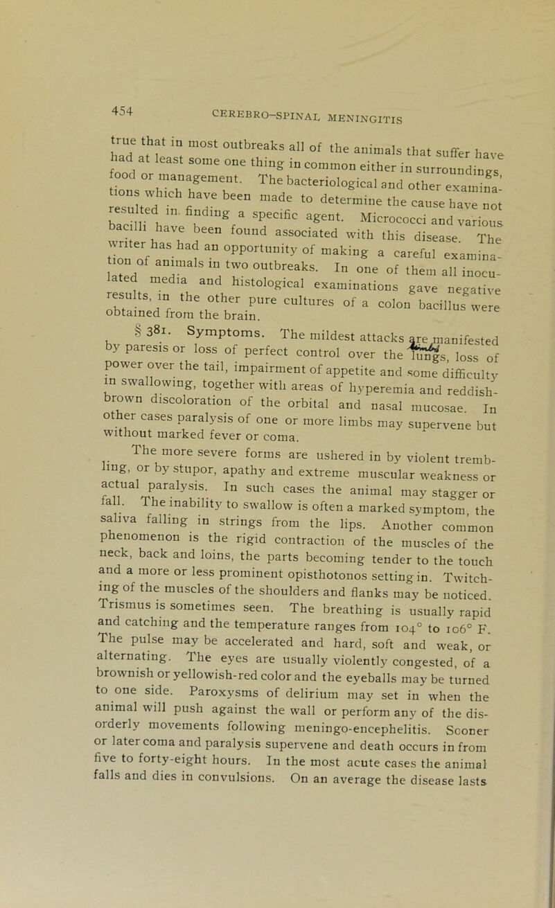 CRREBRO—SPINAL MENINGITIS Tad * °UtbreakS a11 °f the auimals that suffer have ad least some one thing in common either in surroundings ood or management. The bacteriological and other examina s^d ^n finTbeeD mad; t0 the cause ha “ no b“n,,rh fmgca SpeClfic a^ent- Micrococci and various bacilli have been found associated with this disease The tToTof ani 1 3n °PPOrtm:ity °f making a careful examina- tion of animals in two outbreaks. In one of them all inocu- e media and histological examinations gave negative resuJts in the other pure cultures of a colon bacilluswere obtained from the brain. §38i. Symptoms. The mildest attacks are manifested by paresis or loss of perfect control over the l^s loss of power over the tail, impairment of appetite and some difficulty in swallowing, together with areas of hyperemia and reddish- brown discoloration of the orbital and nasal mucosae. In o er cases paralysis of one or more limbs may supervene but without marked fever or coma. The more severe forms are ushered in by violent tremb- ling, or by stupor, apathy and extreme muscular weakness or actua1 paralysis. In such cases the animal may stagger or all. The inability to swallow is often a marked symptom, the saliva falling in strings from the lips. Another common phenomenon is the rigid contraction of the muscles of the neck, back and loins, the parts becoming tender to the touch and a more or less prominent opisthotonos setting in. Twitch- ing of the muscles of the shoulders and flanks may be noticed. Trismus is sometimes seen. The breathing is usually rapid and catching and the temperature ranges from 104° to 106° F The pulse may be accelerated and hard, soft and weak, or alternating. The eyes are usually violently congested, of a brownish or yellowish-red color and the eyeballs may be turned to one side. Paroxysms of delirium may set in when the animal will push against the wall or perform any of the dis- orderly movements following meningo-encephelitis. Sooner or later coma and paralysis supervene and death occurs in from five to forty-eight hours. In the most acute cases the animal falls and dies in convulsions. On an average the disease lasts