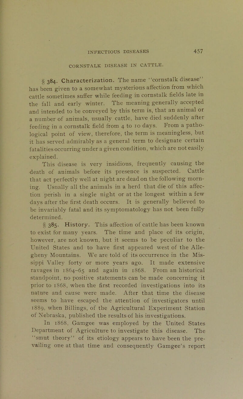 CORNSTALK DISEASE IN CATTLE. §384. Characterization. The name “cornstalk disease” has been given to a somewhat mysterious affection from which cattle sometimes suffer while feeding in cornstalk fields late in the fall and early winter. The meaning generally accepted and intended to be conveyed by this term is, that an animal or a number of animals, usually cattle, have died suddenly after feeding in a cornstalk field from 4 to 10 days. From a patho- logical point of view, therefore, the term is meaningless, but it has served admirably as a general term to designate certain fatalities occurring under a given condition, which are not easily explained. This disease is very insidious, frequently causing the death of animals before its presence is suspected. Cattle that act perfectly well at night are dead on the following morn- ing. Usually all the animals in a herd that die of this affec- tion perish in a single night or at the longest within a few days after the first death occurs. It is generally believed to be invariably fatal and its symptomatology has not been fully determined. § 385. History. This affection of cattle has been known to exist for many years. The time and place of its origin, however, are not known, but it seems to be peculiar to the United States and to have first appeared west of the Alle- gheny Mountains. We are told of its occurrence in the Mis- sippi Valley forty or more years ago. It made extensive ravages in 1864-65 and again in 1868. From an historical standpoint, no positive statements can be made concerning it prior to 1S68, when the first recorded investigations into its nature and cause were made. After that time the disease seems to have escaped the attention of investigators until 1889, when Billings, of the Agricultural Experiment Station of Nebraska, published the results of his investigations. In 1868, Gatngee was employed by the United States Department of Agriculture to investigate this disease. The “smut theory” of its etiology appears to have been the pre- vailing one at that time and consequently Gamgee’s report
