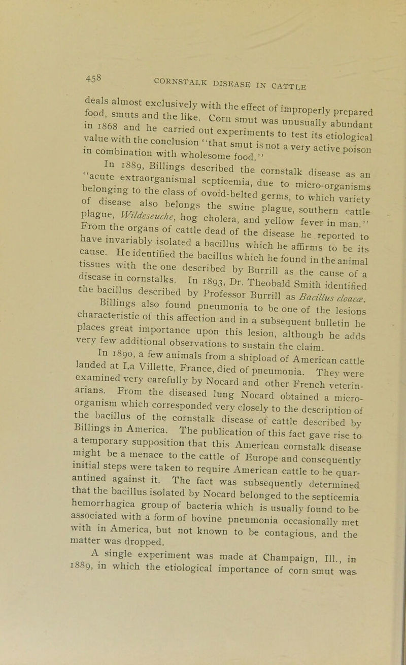 deals almost exclusively with the effeef ^r ■ food, smuts and the like Com c improperly prepared in 1868 and he carried out e ' WSS m’usually abundant value with the cone,'° ‘est its in combination with wholesome food.”0' “very actlve P°is° In 1889, Billings described the cornstalk disease as an acute extraorgan,sural septicemia, due ,0 micro organLn of °d?easV°aSsoe tT ^ 0V°id‘beI,ed <° which variety plaJT mu , gS !Wi”e pla«e’ ““'hern cattle  , W'ldcsc'“hog cholera, and yellow fever in man ” From the organs of cattle dead of the disease he reported ,0 have invariably isolated a bacillus which he affirms to be its tUsues ^hlfrt ,ified lT bac‘nus WhiCh he fo“d i-heanintir with the one described by Burrill as the cause of a I sease in cornstalks. In ,893, Dr. Theobald Smith identified mu 2 drn ed ay Professor B“rdn aa dings also found pneumonia to be one of the lesions characteristic of this affection and in a subsequent bulletin he places great importance upon this lesion, although he adds very few additional observations to sustain the claim In 1890, a few animals from a shipload of American cattle anded at La Villette, France, died of pneumonia. They were examined very carefully by Nocard and other French veterin- arians. From the diseased lung Nocard obtained a micro- organism winch corresponded very closely to the description of the bacillus of the cornstalk disease of cattle described by Billings in America. The publication of this fact gave rise to a temporary supposition that this American cornstalk disease might be a menace to the cattle of Europe and consequently initial steps were taken to require American cattle to be quar- antmed against it. The fact was subsequently determined at the bacillus isolated by Nocard belonged to the septicemia hemorrhagica group of bacteria which is usually found to be associated with a form of bovine pneumonia occasionally met with in America, but not known to be contagious, and the matter was dropped. A single experiment was made at Champaign, 111., in 1889, m which the etiological importance of corn smut was