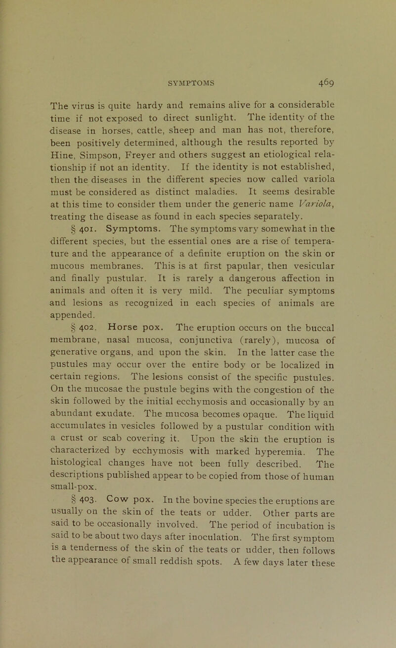 The virus is quite hardy and remains alive for a considerable time if not exposed to direct sunlight. The identity of the disease in horses, cattle, sheep and man has not, therefore, been positively determined, although the results reported by Hine, Simpson, Freyer and others suggest an etiological rela- tionship if not an identity. If the identity is not established, then the diseases in the different species now called variola must be considered as distinct maladies. It seems desirable at this time to consider them under the generic name Variola, treating the disease as found in each species separately. §401. Symptoms. The symptoms vary somewhat in the different species, but the essential ones are a rise of tempera- ture and the appearance of a definite eruption on the skin or mucous membranes. This is at first papular, then vesicular and finally pustular. It is rarely a dangerous affection in animals and often it is very mild. The peculiar symptoms and lesions as recognized in each species of animals are appended. § 402. Horse pox. The eruption occurs on the buccal membrane, nasal mucosa, conjunctiva (rarely), mucosa of generative organs, and upon the skin. In the latter case the pustules may occur over the entire body or be localized in certain regions. The lesions consist of the specific pustules. On the mucosae the pustule begins with the congestion of the skin followed by the initial ecchymosis and occasionally by an abundant exudate. The mucosa becomes opaque. The liquid accumulates in vesicles followed by a pustular condition with a crust or scab covering it. Upon the skin the eruption is characterized by ecchymosis with marked hyperemia. The histological changes have not been fully described. The descriptions published appear to be copied from those of human small-pox. §403. Cow pox. In the bovine species the eruptions are usually on the skin of the teats or udder. Other parts are said to be occasionally involved. The period of incubation is said to be about two days after inoculation. The first symptom is a tenderness of the skin of the teats or udder, then follows the appearance of small reddish spots. A few days later these