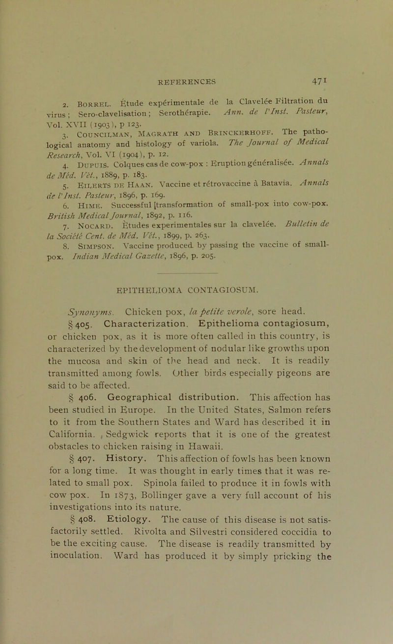 2. Borrel. Etude experimentale de la Clavelee Filtration du virus; Sero-clavelisation; Serotherapie. Ann. de l'Inst. Pasteur, Vol. XVII (1903), p 123. 3. Councilman, Magrath and Brinckkrhoff. The patho- logical anatomy and histology of variola. The Journal of Medical Research, Vol. VI (1904), p. 12. 4. Dupuis. Colquescasde cow-pox : Eruption generalisee. Annals de Mid. VII., 1889, p. 183. 5. EilerTS de Haan. Vaccine et retrovaccine a Batavia. Annals de l'Inst. Pasteur, 1896, p. 169. 6. HimE. Successful [transformation of small-pox into cow-pox. British Medical Journal, 1892, p. 116. 7. Nocard. Ijtudes experimentales sur la clavelee. Bulletin de la Societe Cent, de Med. Vet., 1899, p. 263. 8. Simpson. Vaccine produced, by passing the vaccine of small- pox. Indian Medical Gazette, 1896, p. 205. EPITHELIOMA CONTAGIOSUM. Synonyms. Chicken pox, la petite vcrole, sore head. §405. Characterization. Epithelioma contagiosum, or chicken pox, as it is more often called in this country, is characterized by the development of nodular like growths upon the mucosa and skin of the head and neck. It is readily transmitted among fowls. Other birds especially pigeons are said to be affected. § 406. Geographical distribution. This affection has been studied in Europe. In the United States, Salmon refers to it from the Southern States and Ward has described it in California. , Sedgwick reports that it is one of the greatest obstacles to chicken raising in Hawaii. § 407. History. This affection of fowls has been known for a long time. It was thought in early times that it was re- lated to small pox. Spinola failed to produce it in fowls with cow pox. In 1873, Bollinger gave a very full account of his investigations into its nature. § 408. Etiology. The cause of this disease is not satis- factorily settled. Rivolta and Silvestri considered coccidia to be the exciting cause. The disease is readily transmitted by inoculation. Ward has produced it by simply pricking the