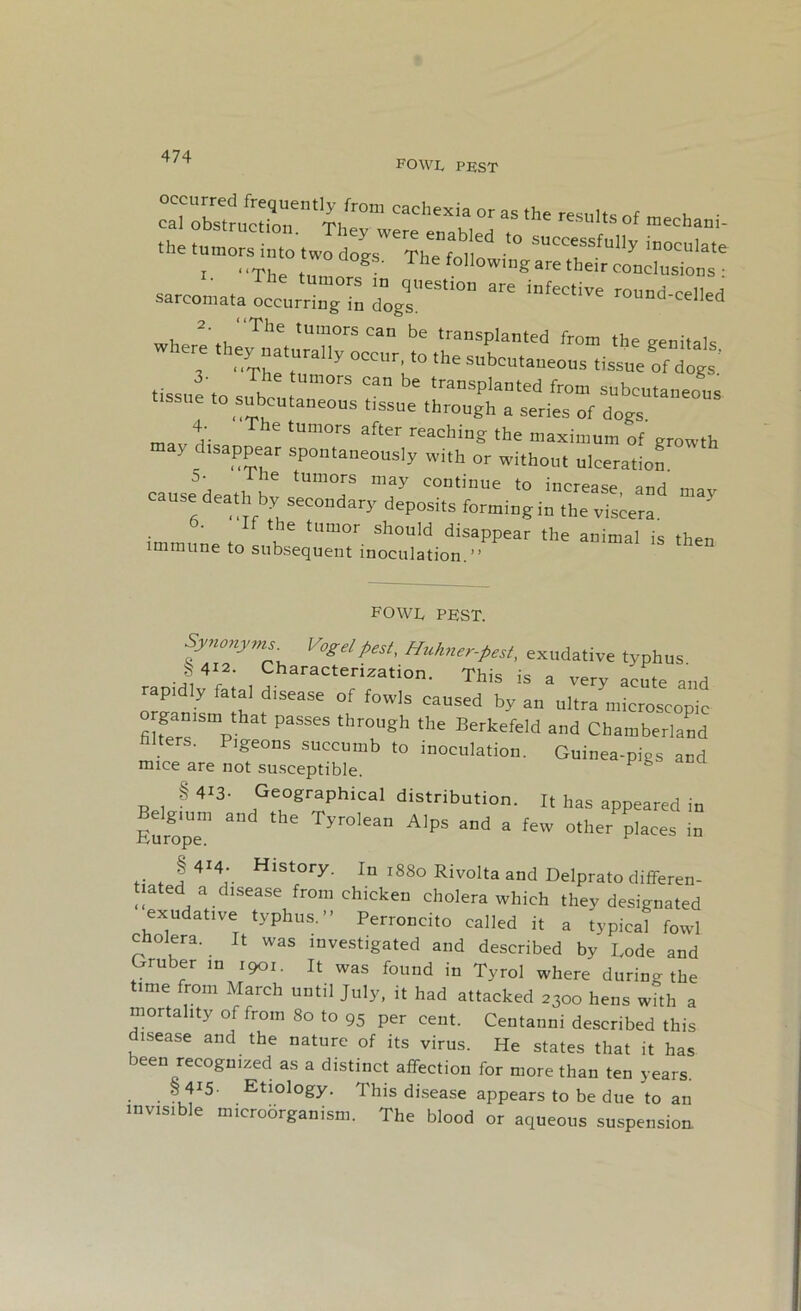 FOWI, PEST cac,,exiK °r as the resu,ts °f “—li- tissue to Tk Um°,S °an be trasplanted from subcutaneous to subcutaneous tissue through a series of dogs 4- The tumors after reaching the maximum of' growth may dtsappear spontaneously with or without ulceration 5- i- he tumors may continue to increase anrt cause death by secondary deposits forming iuX vTs^ b. If the tumor should disappear the animal is then immune to subsequent inoculation.” A W VV 1 . Synonyms. Vogel pest, Huhner-Pest, exudative typhus * 412. Characterization. This is a very acute and rapidiy fatal disease of fowls caused by an ultramicroscopie fibers P PaSSeS thr°Ugh thC Berkefeld and Chamberland lgeons succumb to inoculation. Guinea-pigs and mice are not susceptible. P § 413- Geographical distribution. It has appeared in Furope111 ^ ^ Tyr°lean Alps and a few other places in .. f 4I4‘ Hlstory- in 1880 Rivolta and Delprato differen- tiated a disease from chicken cholera which they designated exudative typhus.” Perroncito called it a typical fowl cholera. It was investigated and described by Rode and Gruber in 1901. It was found in Tyrol where during the time from March until July, it had attacked 2300 hens with a mortality of from 80 to 95 per cent. Centanni described this disease and the nature of its virus. He states that it has been recognized as a distinct affection for more than ten years. § 4i5- Etiology. This disease appears to be due to an invisible microorganism. The blood or aqueous suspension.