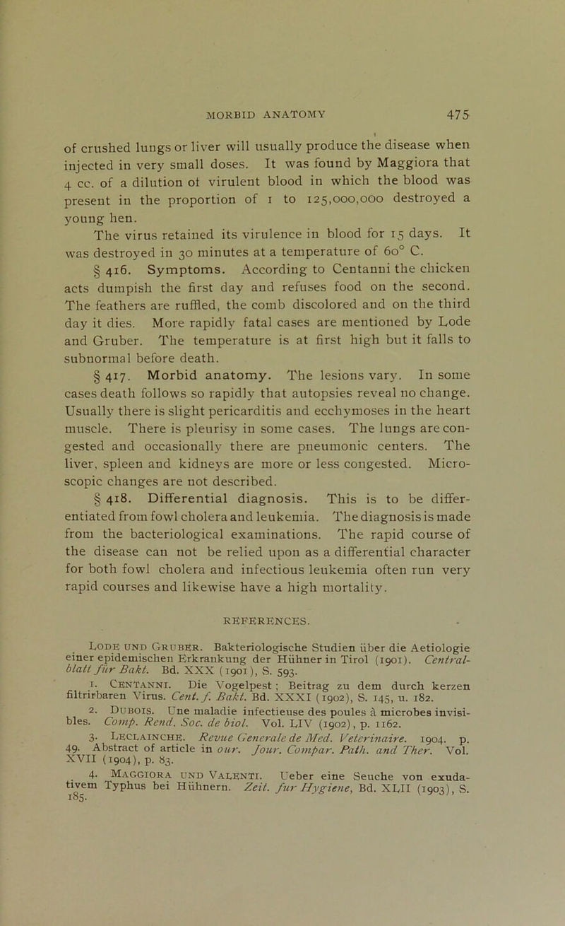 of crushed lungs or liver will usually produce the disease when injected in very small doses. It was found by Maggiora that 4 cc. of a dilution ot virulent blood in which the blood was present in the proportion of i to 125,000,000 destroyed a young hen. The virus retained its virulence in blood for 15 days. It was destroyed in 30 minutes at a temperature of 6o° C. § 416. Symptoms. According to Centanui the chicken acts dumpish the first day and refuses food on the second. The feathers are ruffled, the comb discolored and on the third day it dies. More rapidly fatal cases are mentioned by Lode and Gruber. The temperature is at first high but it falls to subnormal before death. § 417. Morbid anatomy. The lesions vary. In some cases death follows so rapidly that autopsies reveal no change. Usually there is slight pericarditis and ecchymoses in the heart muscle. There is pleurisy in some cases. The lungs are con- gested and occasionally there are pneumonic centers. The liver, spleen and kidneys are more or less congested. Micro- scopic changes are not described. § 418. Differential diagnosis. This is to be differ- entiated from fowl cholera and leukemia. The diagnosis is made from the bacteriological examinations. The rapid course of the disease can not be relied upon as a differential character for both fowl cholera and infectious leukemia often run very rapid courses and likewise have a high mortality. REFERENCES. Lode und Gruber. Bakteriologische Studien fiber die Aetiologie einer epidemischen Erkrankung der Hfihner in Tirol (1901). Central- blatt fur Bakt. Bd. XXX (1901), S. 593. 1. CenTanni. Die Vogelpest ; Beitrag zu dem durch kerzen filtrirbaren Virus. Cent./. Bakt. Bd. XXXI (1902), S. 145, u. 182. 2. Dubois. Une maladie infectieuse des poules a microbes invisi- bles. Comp. Rend. Soc. de biol. Vol. LIV (1902), p. 1162. 3. Leclainche. Revue Generate de Med. Veterinaire. 1904. p. 49. Abstract of article in our. Jour. Compar. Path, and Ther. Vol. XVII (1904), p. 83. 4* Maggiora und Valenti. Ueber eine Seuche von exuda- tivem Typhus bei Hfihnern. Zeit. fur Hygiene, Bd. XLH (1903), S. 185.