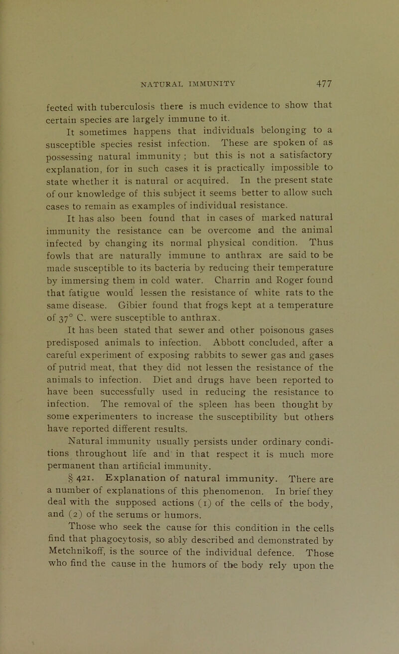 fected with tuberculosis there is much evidence to show that certain species are largely immune to it. It sometimes happens that individuals belonging to a susceptible species resist infection. These are spoken of as possessing natural immunity ; but this is not a satisfactory explanation, for in such cases it is practically impossible to state whether it is natural or acquired. In the present state of our knowledge of this subject it seems better to allow such cases to remain as examples of individual resistance. It has also been found that in cases of marked natural immunity the resistance can be overcome and the animal infected by changing its normal physical condition. Thus fowls that are naturally immune to anthrax are said to be made susceptible to its bacteria by reducing their temperature by immersing them in cold water. Charrin and Roger found that fatigue would lessen the resistance of white rats to the same disease. Gibier found that frogs kept at a temperature of 370 C. were susceptible to anthrax. It has been stated that sewer and other poisonous gases predisposed animals to infection. Abbott concluded, after a careful experiment of exposing rabbits to sewer gas and gases of putrid meat, that they did not lessen the resistance of the animals to infection. Diet and drugs have been reported to have been successfully used in reducing the resistance to infection. The removal of the spleen has been thought by some experimenters to increase the susceptibility but others have reported different results. Natural immunity usually persists under ordinary condi- tions throughout life and in that respect it is much more permanent than artificial immunity. § 421. Explanation of natural immunity. There are a number of explanations of this phenomenon. In brief they deal with the supposed actions (1) of the cells of the body, and (2) of the serums or humors. Those who seek the cause for this condition in the cells find that phagocytosis, so ably described and demonstrated by Metchnikoff, is the source of the individual defence. Those who find the cause in the humors of the body rely upon the