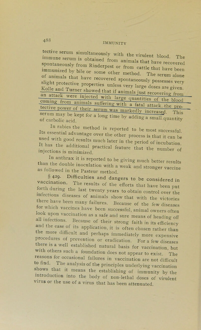 483 IMMUNITY tective serum simultaneously with the virulent blood The immune serum is obtained from animals that v, ' Th jh^and Turner showed that if animals iust r Prmw,r:n„gf„J j^4l^k_w£re injected vvitlTl^e quantitiiT'oT the^lnod ming from ajnmals^erino: with a fatal attack the nrn ' — power of their slFum^l^i^dhr inr^a^i In rabies the method is reported to be most successful s essential advantage over the other process is that it can be I IJtZ VSU Is mUCh later ln the ^°d of incubation ^jeSo“2dPraCtlCal featUre th3t the “ * than^r^r k iS rep°rted t0 be giviD^ much ^ter results than he double inoculation with a weak and stronger vaccine as followed m the Pasteur method. § 429- Difficulties and dangers to be considered in vaccination. The results of the efforts that have been put forth during the last twenty years to obtain control over the n ectious diseases of animals show that with the victories here have been many failures. Because of the few diseases for which vaccines have been successful, animal owners often look upon vaccination as a safe and sure means of heading off all infections. Because of their strong faith in its efficiency and the ease of its application, it is often chosen rather than ie more difficult and perhaps immediately more expensive procedures of prevention or eradication. For a few diseases here is a well established natural basis for vaccination, but wit 1 others such a foundation does not appear to exist. The reasons for occasional failures in vaccination are not difficult to find. The analysis of the principles underlying vaccination shows that it means the establishing of immunity by the introduction into the body of non-lethal doses of virulent virus or the use of a virus that has been attenuated.