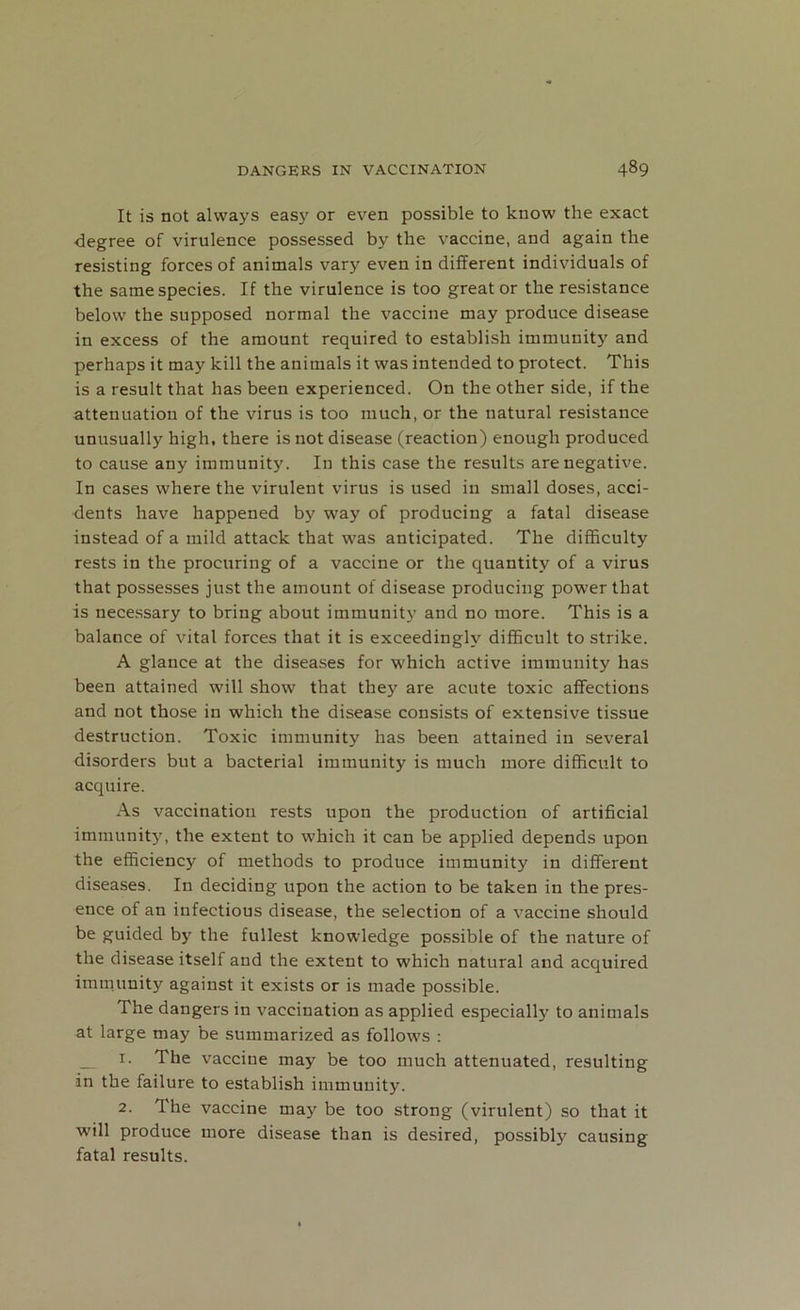 It is not always easy or even possible to know the exact •degree of virulence possessed by the vaccine, and again the resisting forces of animals vary even in different individuals of the same species. If the virulence is too great or the resistance below the supposed normal the vaccine may produce disease in excess of the amount required to establish immunity and perhaps it may kill the animals it was intended to protect. This is a result that has been experienced. On the other side, if the attenuation of the virus is too much, or the natural resistance unusually high, there is not disease (reaction) enough produced to cause any immunity. In this case the results are negative. In cases where the virulent virus is used in small doses, acci- dents have happened by way of producing a fatal disease instead of a mild attack that was anticipated. The difficulty rests in the procuring of a vaccine or the quantity of a virus that possesses just the amount of disease producing power that is necessary to bring about immunity and no more. This is a balance of vital forces that it is exceedingly difficult to strike. A glance at the diseases for which active immunity has been attained will show that they are acute toxic affections and not those in which the disease consists of extensive tissue destruction. Toxic immunity has been attained in several disorders but a bacterial immunity is much more difficult to acquire. As vaccination rests upon the production of artificial immunity, the extent to which it can be applied depends upon the efficiency of methods to produce immunity in different diseases. In deciding upon the action to be taken in the pres- ence of an infectious disease, the selection of a vaccine should be guided by the fullest knowledge possible of the nature of the disease itself and the extent to which natural and acquired immunity against it exists or is made possible. The dangers in vaccination as applied especially to animals at large may be summarized as follows : 1. The vaccine may be too much attenuated, resulting in the failure to establish immunity. 2. The vaccine may be too strong (virulent) so that it will produce more disease than is desired, possibty causing fatal results.