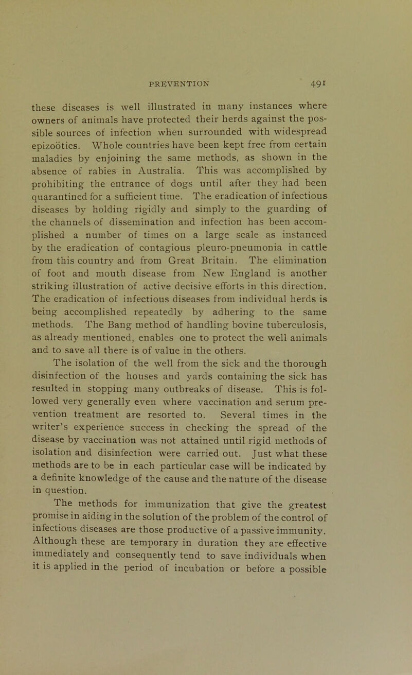 these diseases is well illustrated in many instances where owners of animals have protected their herds against the pos- sible sources of iufection when surrounded with widespread epizootics. Whole countries have been kept free from certain maladies by enjoining the same methods, as shown in the absence of rabies in Australia. This was accomplished by prohibiting the entrance of dogs until after they had been quarantined for a sufficient time. The eradication of infectious diseases by holding rigidly and simply to the guarding of the channels of dissemination and infection has been accom- plished a number of times on a large scale as instanced by the eradication of contagious pleuro-pneumonia in cattle from this country and from Great Britain. The elimination of foot and mouth disease from New England is another striking illustration of active decisive efforts in this direction. The eradication of infectious diseases from individual herds is being accomplished repeatedly by adhering to the same methods. The Bang method of handling bovine tuberculosis, as already mentioned, enables one to protect the well animals and to save all there is of value in the others. The isolation of the well from the sick and the thorough disinfection of the houses and yards containing the sick has resulted in stopping many outbreaks of disease. This is fol- lowed very generally even where vaccination and serum pre- vention treatment are resorted to. Several times in the writer’s experience success in checking the spread of the disease by vaccination was not attained until rigid methods of isolation and disinfection were carried out. Just what these methods are to be in each particular case will be indicated by a definite knowledge of the cause and the nature of the disease in question. The methods for immunization that give the greatest promise in aiding in the solution of the problem of the control of infectious diseases are those productive of a passive immunity. Although these are temporary in duration the}- are effective immediately and consequently tend to save individuals when it is applied in the period of incubation or before a possible